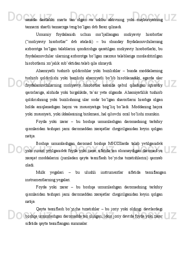 sanada   dastlabki   marta   tan   olgan   va   ushbu   aktivning   yoki   majburiyatning
tannarxi shartli tannarxga teng bo’lgan deb faraz qilinadi. 
Umumiy   foydalanish   uchun   mo’ljallangan   moliyaviy   hisobotlar
(“moliyaviy   hisobotlar”   deb   ataladi)   –   bu   shunday   foydalanuvchilarning
axborotga   bo’lgan   talablarini   qondirishga   qaratilgan   moliyaviy   hisobotlarki,   bu
foydalanuvchilar  ularning axborotga bo’lgan maxsus  talablariga moslashtirilgan
hisobotlarni xo’jalik sub’ektidan talab qila olmaydi. 
Ahamiyatli   tushirib   qoldirishlar   yoki   buzilishlar   –   bunda   moddalarning
tushirib   qoldirilishi   yoki   buzilishi   ahamiyatli   bo’lib   hisoblanadiki,   agarda   ular
foydalanuvchilarning   moliyaviy   hisobotlar   asosida   qabul   qiladigan   iqtisodiy
qarorlariga,   alohida   yoki   birgalikda,   ta’sir   yeta   olganda.   Ahamiyatlilik   tushirib
qoldirishning   yoki   buzilishning   ular   sodir   bo’lgan   sharoitlarni   hisobga   olgan
holda   aniqlanadigan   hajmi   va   xususiyatiga   bog’liq   bo’ladi.   Moddaning   hajmi
yoki xususiyati, yoki ikkalasining birikmasi, hal qiluvchi omil bo’lishi mumkin.
Foyda   yoki   zarar   –   bu   boshqa   umumlashgan   daromadning   tarkibiy
qismlaridan   tashqari   jami   daromaddan   xarajatlar   chegirilganidan   keyin   qolgan
natija. 
Boshqa   umumlashgan   daromad   boshqa   MHXSlarda   talab   yetilganidek
yoki ruxsat yetilganidek foyda yoki zarar sifatida tan olinmaydigan daromad va
xarajat   moddalarini   (jumladan   qayta   tasniflash   bo’yicha   tuzatishlarini)   qamrab
oladi. 
Mulk   yegalari   –   bu   ulushli   instrumentlar   sifatida   tasniflangan
instrumentlarning yegalari. 
Foyda   yoki   zarar   –   bu   boshqa   umumlashgan   daromadning   tarkibiy
qismlaridan   tashqari   jami   daromaddan   xarajatlar   chegirilganidan   keyin   qolgan
natija. 
Qayta   tasniflash   bo’yicha   tuzatishlar   –   bu   joriy   yoki   oldingi   davrlardagi
boshqa umumlashgan daromadda tan olingan, lekin joriy davrda foyda yoki zarar
sifatida qayta tasniflangan summalar.