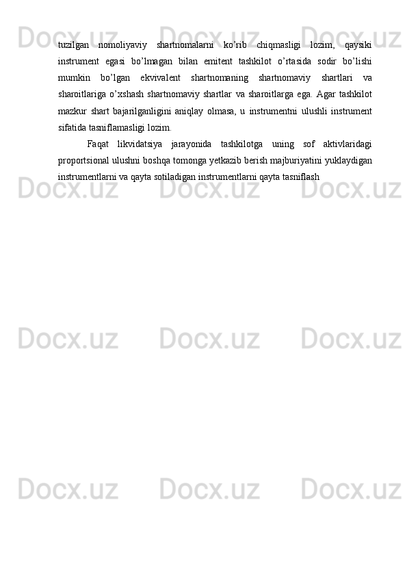 tuzilgan   nomoliyaviy   shartnomalarni   ko’rib   chiqmasligi   lozim,   qaysiki
instrument   egasi   bo’lmagan   bilan   emitent   tashkilot   o’rtasida   sodir   bo’lishi
mumkin   bo’lgan   ekvivalent   shartnomaning   shartnomaviy   shartlari   va
sharoitlariga   o’xshash   shartnomaviy   shartlar   va   sharoitlarga   ega.   Agar   tashkilot
mazkur   shart   bajarilganligini   aniqlay   olmasa,   u   instrumentni   ulushli   instrument
sifatida   tasniflamasligi   lozim.
Faqat   likvidatsiya   jarayonida   tashkilotga   uning   sof   aktivlaridagi
proportsional   ulushni boshqa tomonga yetkazib berish majburiyatini yuklaydigan
instrumentlarni va   qayta   sotiladigan   instrumentlarni   qayta   tasniflash 