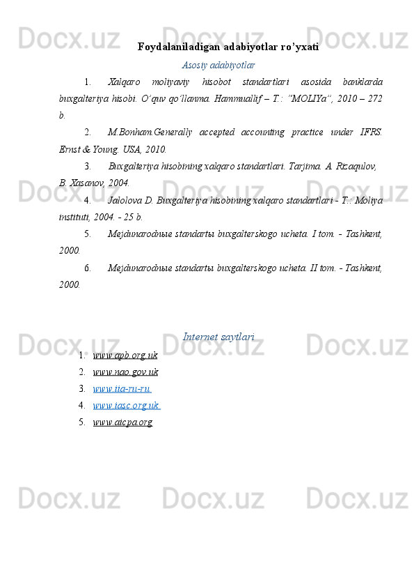 Foydalaniladigan adabiyotlar ro’yxati   
Asosiy adabiyotlar
1. Xalqaro   moliyaviy   hisobot   standartlari   asosida   banklarda
buxgalteriya hisobi.   O’quv qo’llanma. Hammuallif – T.: “MOLIYa”, 2010 – 272
b. 
2. M.Bonham.Generally   accepted   accounting   practice   under   IFRS.
Ernst & Young. USA, 2010. 
3. Buxgalteriya hisobining xalqaro standartlari. Tarjima.  A. Rizaqulov, 
B. Xasanov, 2004. 
4. Jalolova D. Buxgalteriya hisobining xalqaro standartlari - T.: Moliya
instituti, 2004. - 25 b. 
5. Mejdunarodn ы e standart ы   buxgalterskogo ucheta. I tom. - Tashkent,
2000. 
6. Mejdunarodn ы e standart ы  buxgalterskogo ucheta. II tom. - Tashkent,
2000. 
 
Internet saytlari
1. www.apb.org.uk     
2. www.nao.gov.uk     
3. www.iia    -   ru    -   ru       
4. www.iasc.org.uk       
5. www.aicpa.org     
  