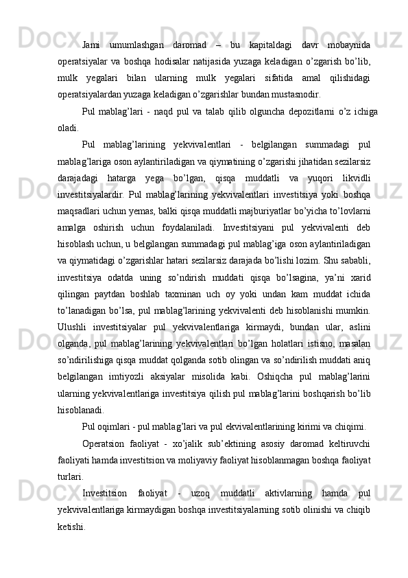 Jami   umumlashgan   daromad   –   bu   kapitaldagi   davr   mobaynida
operatsiyalar   va   boshqa   hodisalar   natijasida   yuzaga   keladigan   o’zgarish   bo’lib,
mulk   yegalari   bilan   ularning   mulk   yegalari   sifatida   amal   qilishidagi
operatsiyalardan yuzaga keladigan o’zgarishlar bundan mustasnodir. 
Pul   mablag’lari   -   naqd   pul   va   talab   qilib   olguncha   depozitlarni   o’z   ichiga
oladi. 
Pul   mablag’larining   yekvivalentlari   -   belgilangan   summadagi   pul
mablag’lariga oson aylantiriladigan va qiymatining o’zgarishi jihatidan sezilarsiz
darajadagi   hatarga   yega   bo’lgan,   qisqa   muddatli   va   yuqori   likvidli
investitsiyalardir.   Pul   mablag’larining   yekvivalentlari   investitsiya   yoki   boshqa
maqsadlari uchun yemas, balki qisqa muddatli majburiyatlar bo’yicha to’lovlarni
amalga   oshirish   uchun   foydalaniladi.   Investitsiyani   pul   yekvivalenti   deb
hisoblash uchun, u belgilangan summadagi pul mablag’iga oson aylantiriladigan
va qiymatidagi o’zgarishlar hatari sezilarsiz darajada bo’lishi lozim. Shu sababli,
investitsiya   odatda   uning   so’ndirish   muddati   qisqa   bo’lsagina,   ya’ni   xarid
qilingan   paytdan   boshlab   taxminan   uch   oy   yoki   undan   kam   muddat   ichida
to’lanadigan  bo’lsa,  pul  mablag’larining yekvivalenti  deb hisoblanishi  mumkin.
Ulushli   investitsiyalar   pul   yekvivalentlariga   kirmaydi,   bundan   ular,   aslini
olganda,   pul   mablag’larining   yekvivalentlari   bo’lgan   holatlari   istisno,   masalan
so’ndirilishiga qisqa muddat qolganda sotib olingan va so’ndirilish muddati aniq
belgilangan   imtiyozli   aksiyalar   misolida   kabi.   Oshiqcha   pul   mablag’larini
ularning yekvivalentlariga investitsiya qilish pul mablag’larini boshqarish bo’lib
hisoblanadi. 
Pul oqimlari - pul mablag’lari va pul ekvivalentlarining kirimi va chiqimi. 
Operatsion   faoliyat   -   xo’jalik   sub’ektining   asosiy   daromad   keltiruvchi
faoliyati hamda investitsion va moliyaviy faoliyat hisoblanmagan boshqa faoliyat
turlari. 
Investitsion   faoliyat   -   uzoq   muddatli   aktivlarning   hamda   pul
yekvivalentlariga kirmaydigan boshqa investitsiyalarning sotib olinishi va chiqib
ketishi.  