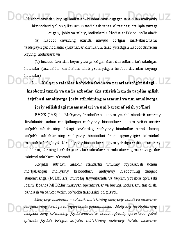 Hisobot davridan keyingi hodisalar - hisobot davri tugagan sana bilan moliyaviy
hisobotlarni ye’lon qilish uchun tasdiqlash sanasi o’rtasidagi oraliqda yuzaga
kelgan, ijobiy va salbiy, hodisalardir. Hodisalar ikki xil bo’la oladi: 
(a)   hisobot   davrining   oxirida   mavjud   bo’lgan   shart-sharoitlarni
tasdiqlaydigan hodisalar (tuzatishlar kiritilishini talab yetadigan hisobot davridan
keyingi hodisalar); va 
(b)  hisobot  davridan  keyin yuzaga  kelgan  shart-sharoitlarni   ko’rsatadigan
hodisalar   (tuzatishlar   kiritilishini   talab   yetmaydigan   hisobot   davridan   keyingi
hodisalar). 
2. Xalqaro talablar bo’yicha foyda va zararlar to’g’risidagi
hisobotni tuzish va unda axbotlar aks ettirish hamda taqdim qilish
tajribasi amaliyotga joriy etilishining mazmuni va uni amaliyotga
joriy etilishdagi muammolari va uni bartaraf etish yo’llari
BHXS   (IAS)   1   “Moliyaviy   hisobotlarni   taqdim   yetish”   standarti   umumiy
foydalanish   uchun   mo’ljallangan   moliyaviy   hisobotlarni   taqdim   yetish   asosini
xo’jalik   sub’ektining   oldingi   davrlardagi   moliyaviy   hisobotlari   hamda   boshqa
xo’jalik   sub’ektlarining   moliyaviy   hisobotlari   bilan   qiyosiyligini   ta’minlash
maqsadida belgilaydi. U moliyaviy hisobotlarni taqdim yetishga nisbatan umumiy
talablarni, ularning tuzilishiga oid ko’rsatmalarni hamda ularning mazmuniga doir
minimal talablarni o’rnatadi.
Xo’jalik   sub’ekti   mazkur   standartni   umumiy   foydalanish   uchun
mo’ljallangan   moliyaviy   hisobotlarni   moliyaviy   hisobotning   xalqaro
standartlariga   (MHXSlari)   muvofiq   tayyorlashda   va   taqdim   yetishda   qo’llashi
lozim. Boshqa MHXSlar muayyan operatsiyalar va boshqa hodisalarni tan olish,
baholash va oshkor yetish bo’yicha talablarini belgilaydi. 
Moliyaviy hisobotlar - xo’jalik sub’ektining moliyaviy holati va moliyaviy
natijalarining tartibga solingan holda ifodalanishidir. Moliyaviy hisobotlarning
maqsadi   keng   ko’lamdagi   foydalanuvchilar   uchun   iqtisodiy   qarorlarni   qabul
qilishda   foydali   bo’lgan   xo’jalik   sub’ektining   moliyaviy   holati,   moliyaviy 