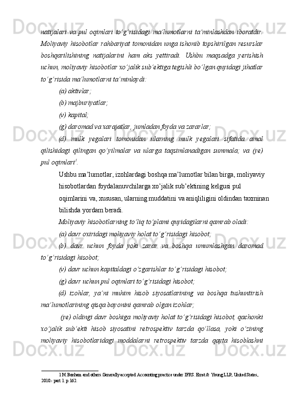 natijalari   va   pul   oqimlari   to’g’risidagi   ma’lumotlarni   ta’minlashdan   iboratdir.
Moliyaviy hisobotlar rahbariyat  tomonidan unga ishonib topshirilgan resurslar
boshqarilishining   natijalarini   ham   aks   yettiradi.   Ushbu   maqsadga   yerishish
uchun, moliyaviy hisobotlar xo’jalik sub’ektiga tegishli bo’lgan quyidagi jihatlar
to’g’risida ma’lumotlarni ta’minlaydi:  
(a) aktivlar; 
(b) majburiyatlar; 
(v) kapital; 
(g) daromad va xarajatlar, jumladan foyda va zararlar; 
(d)   mulk   yegalari   tomonidan   ularning   mulk   yegalari   sifatida   amal
qilishidagi   qilingan   qo’yilmalar   va   ularga   taqsimlanadigan   summala;   va   (ye)
pul oqimlari 1
. 
Ushbu ma’lumotlar, izohlardagi boshqa ma’lumotlar bilan birga, moliyaviy 
hisobotlardan foydalanuvchilarga xo’jalik sub’ektining kelgusi pul 
oqimlarini va, xususan, ularning muddatini va aniqliligini oldindan taxminan
bilishda yordam beradi. 
Moliyaviy hisobotlarning to’liq to’plami quyidagilarni qamrab oladi: 
(a) davr oxiridagi moliyaviy holat to’g’risidagi hisobot; 
(b)   davr   uchun   foyda   yoki   zarar   va   boshqa   umumlashgan   daromad
to’g’risidagi hisobot; 
(v) davr uchun kapitaldagi o’zgarishlar to’g’risidagi hisobot; 
(g) davr uchun pul oqimlari to’g’risidagi hisobot; 
(d)   izohlar,   ya’ni   muhim   hisob   siyosatlarining   va   boshqa   tushuntirish
ma’lumotlarining qisqa bayonini qamrab olgan izohlar; 
  (ye) oldingi davr boshiga moliyaviy holat to’g’risidagi hisobot, qachonki
xo’jalik   sub’ekti   hisob   siyosatini   retrospektiv   tarzda   qo’llasa,   yoki   o’zining
moliyaviy   hisobotlaridagi   moddalarni   retrospektiv   tarzda   qayta   hisoblashni
1  M.Bonham and others.Generally accepted Accounting practice under IFRS. Ernst & Young LLP, United States, 
2010.- part 1. p.162.   