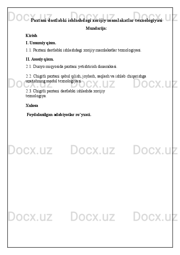 Paxtani dastlabki ishlashdagi xorijiy mamlakatlar texnologiyasi
Mundarija :
Kirish
I. Umumiy qism.
1.1. Paxtani dastlabki ishlashdagi xorijiy mamlakatlar texnologiyasi.
II. Asosiy qism.
2.1. Dunyo miqyosida paxtani yetishtirish dinamikasi.
2.2.  Chigitli paxtani qabul qilish, joylash, saqlash va ishlab chiqarishga
uzatishning modul texnologiyasi.
2.3.   Chigitli paxtani dastlabki ishlashda xorijiy
texnologiya.
Xulosa
Foydalanilgan adabiyotlar ro’yxati.