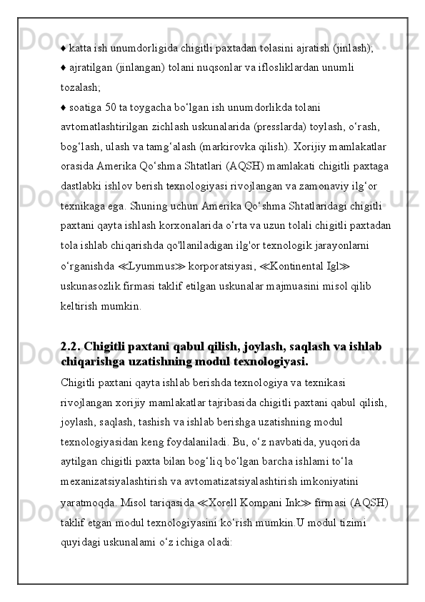 ♦ katta ish unumdorligida chigitli paxtadan tolasini ajratish (jinlash);
♦ ajratilgan (jinlangan) tolani nuqsonlar va iflosliklardan unumli
tozalash;
♦ soatiga 50 ta toygacha bo‘lgan ish unumdorlikda tolani 
avtomatlashtirilgan zichlash uskunalarida (presslarda) toylash, o‘rash, 
bog‘lash, ulash va tamg‘alash (markirovka qilish). Xorijiy mamlakatlar 
orasida Amerika Qo‘shma Shtatlari (AQSH) mamlakati chigitli paxtaga 
dastlabki ishlov berish texnologiyasi rivojlangan va zamonaviy ilg‘or 
texnikaga ega. Shuning uchun Amerika Qo‘shma Shtatlaridagi chigitli 
paxtani qayta ishlash korxonalarida o‘rta va uzun tolali chigitli paxtadan 
tola ishlab chiqarishda qo'llaniladigan ilg'or texnologik jarayonlarni 
o‘rganishda  ≪ Lyummus ≫  korporatsiyasi,  ≪ Kontinental Igl ≫  
uskunasozlik firmasi taklif etilgan uskunalar majmuasini misol qilib 
keltirish mumkin.
2.2. Chigitli paxtani qabul qilish, joylash, saqlash va ishlab
chiqarishga uzatishning modul texnologiyasi.
Chigitli paxtani qayta ishlab berishda texnologiya va texnikasi 
rivojlangan xorijiy mamlakatlar tajribasida chigitli paxtani qabul qilish,
joylash, saqlash, tashish va ishlab berishga uzatishning modul 
texnologiyasidan keng foydalaniladi. Bu, o‘z navbatida, yuqorida 
aytilgan chigitli paxta bilan bog‘liq bo‘lgan barcha ishlami to‘la 
mexanizatsiyalashtirish va avtomatizatsiyalashtirish imkoniyatini 
yaratmoqda. Misol tariqasida  ≪ Xorell Kompani Ink ≫  firmasi (AQSH) 
taklif etgan modul texnologiyasini ko‘rish mumkin.U modul tizimi 
quyidagi uskunalami o‘z ichiga oladi: 