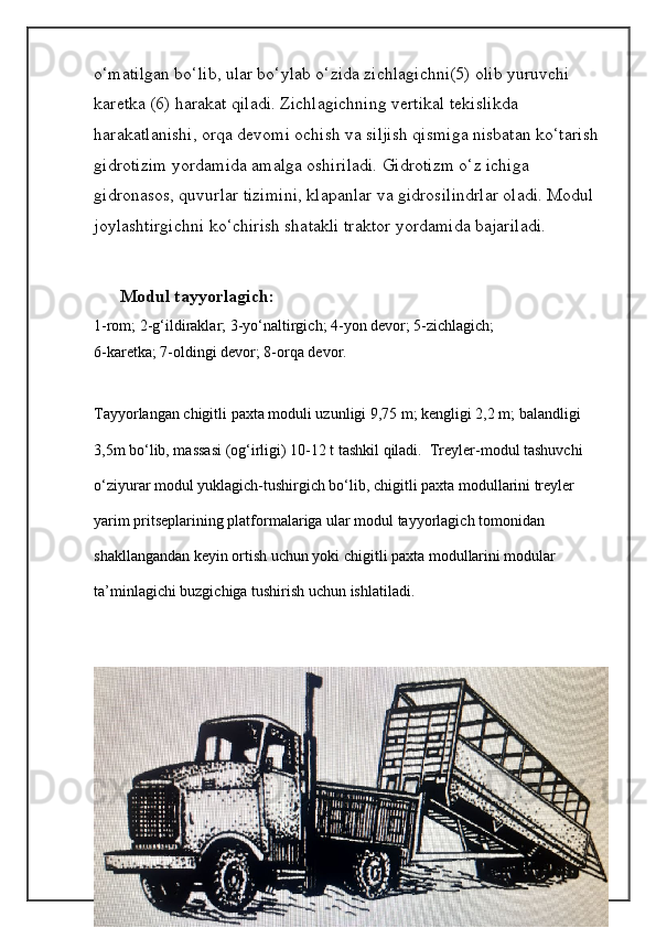 o‘matilgan bo‘lib, ular bo‘ylab o‘zida zichlagichni(5) olib yuruvchi 
karetka (6) harakat qiladi. Zichlagichning vertikal tekislikda 
harakatlanishi, orqa devomi ochish va siljish qismiga nisbatan ko‘tarish 
gidrotizim yordamida amalga oshiriladi. Gidrotizm o‘z ichiga 
gidronasos, quvurlar tizimini, klapanlar va gidrosilindrlar oladi. Modul 
joylashtirgichni ko‘chirish shatakli traktor yordamida bajariladi.
Modul tayyorlagich:
1-rom; 2-g‘ildiraklar; 3-yo‘naltirgich; 4-yon devor; 5-zichlagich;
6-karetka; 7-oldingi devor; 8-orqa devor.
Tayyorlangan chigitli paxta moduli uzunligi 9,75 m; kengligi 2,2 m; balandligi 
3,5m bo‘lib, massasi (og‘irligi) 10-12 t tashkil qiladi.  Treyler-modul tashuvchi 
o‘ziyurar modul yuklagich-tushirgich bo‘lib, chigitli paxta modullarini treyler 
yarim pritseplarining platformalariga ular modul tayyorlagich tomonidan 
shakllangandan keyin ortish uchun yoki chigitli paxta modullarini modular 
ta’minlagichi buzgichiga tushirish uchun ishlatiladi . 