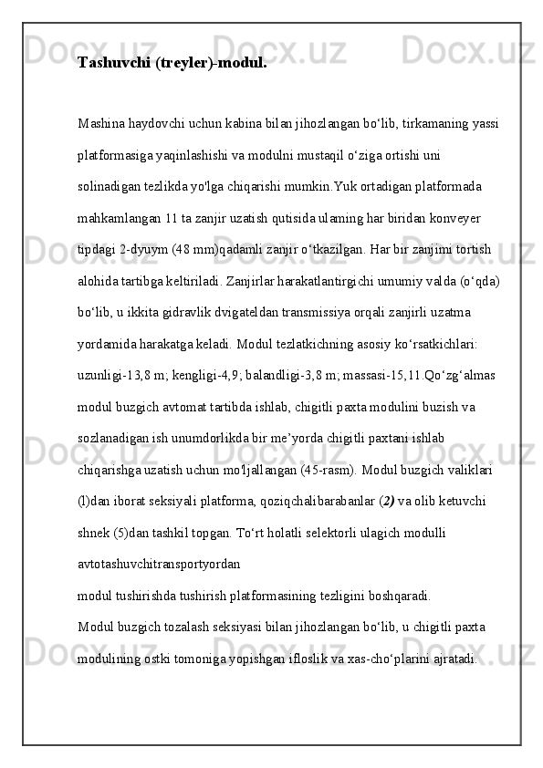 Tashuvchi (treyler)-modul.
Mashina haydovchi uchun kabina bilan jihozlangan bo‘lib, tirkamaning yassi 
platformasiga yaqinlashishi va modulni mustaqil o‘ziga ortishi uni 
solinadigan tezlikda yo'lga chiqarishi mumkin.Yuk ortadigan platformada 
mahkamlangan 11 ta zanjir uzatish qutisida ulaming har biridan konveyer 
tipdagi 2-dyuym (48 mm)qadamli zanjir o‘tkazilgan. Har bir zanjimi tortish 
alohida tartibga keltiriladi. Zanjirlar harakatlantirgichi umumiy valda (o‘qda) 
bo‘lib, u ikkita gidravlik dvigateldan transmissiya orqali zanjirli uzatma 
yordamida harakatga keladi. Modul tezlatkichning asosiy ko‘rsatkichlari: 
uzunligi-13,8 m; kengligi-4,9; balandligi-3,8 m; massasi-15,11.Qo‘zg‘almas 
modul buzgich avtomat tartibda ishlab, chigitli paxta modulini buzish va 
sozlanadigan ish unumdorlikda bir me’yorda chigitli paxtani ishlab 
chiqarishga uzatish uchun mo'ljallangan (45-rasm). Modul buzgich valiklari 
(l)dan iborat seksiyali platforma, qoziqchalibarabanlar ( 2)  va olib ketuvchi 
shnek (5)dan tashkil topgan. To‘rt holatli selektorli ulagich modulli 
avtotashuvchitransportyordan
modul tushirishda tushirish platformasining tezligini boshqaradi.
Modul buzgich tozalash seksiyasi bilan jihozlangan bo‘lib, u chigitli paxta 
modulining ostki tomoniga yopishgan ifloslik va xas-cho‘plarini ajratadi.