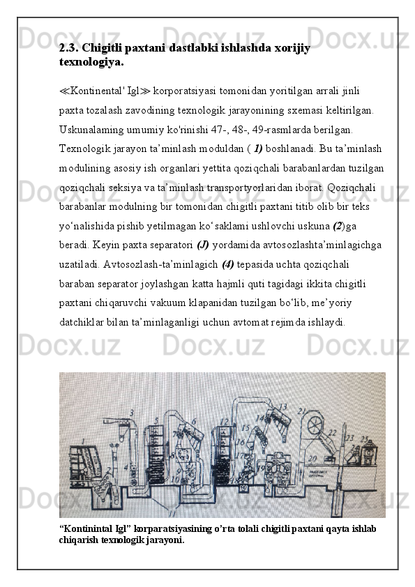 2.3. Chigitli paxtani dastlabki ishlashda xorijiy
texnologiya.
≪ Kontinental' Igl ≫  korporatsiyasi tomonidan yoritilgan arrali jinli 
paxta tozalash zavodining texnologik jarayonining sxemasi keltirilgan. 
Uskunalaming umumiy ko'rinishi 47-, 48-, 49-rasmlarda berilgan.
Texnologik jarayon ta’minlash moduldan (  1)  boshlanadi. Bu ta’minlash 
modulining asosiy ish organlari yettita qoziqchali barabanlardan tuzilgan
qoziqchali seksiya va ta’minlash transportyorlaridan iborat. Qoziqchali 
barabanlar modulning bir tomonidan chigitli paxtani titib olib bir teks 
yo‘nalishida pishib yetilmagan ko‘saklami ushlovchi uskuna  (2 )ga 
beradi. Keyin paxta separatori  (J)  yordamida avtosozlashta’minlagichga 
uzatiladi. Avtosozlash-ta’minlagich  (4)  tepasida uchta qoziqchali 
baraban separator joylashgan katta hajmli quti tagidagi ikkita chigitli 
paxtani chiqaruvchi vakuum klapanidan tuzilgan bo‘lib, me’yoriy 
datchiklar bilan ta’minlaganligi uchun avtomat rejimda ishlaydi.
“Kontinintal Igl” korparatsiyasining o’rta tolali chigitli paxtani qayta ishlab 
chiqarish texnologik jarayoni.
