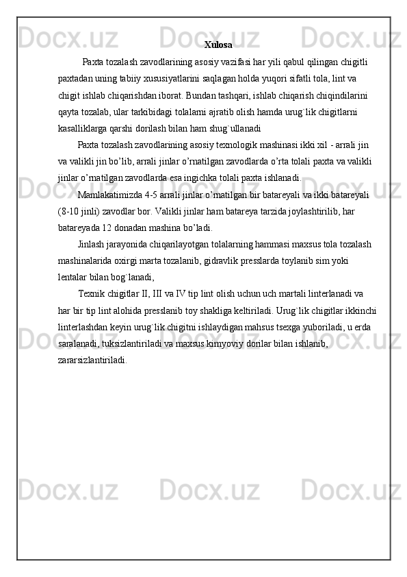 Xulosa
Paxta tozalash zavodlarining asosiy vazifasi har yili qabul qilingan chigitli 
paxtadan uning tabiiy xususiyatlarini saqlagan holda yuqori sifatli tola, lint va 
chigit ishlab chiqarishdan iborat. Bundan tashqari, ishlab chiqarish chiqindilarini 
qayta tozalab, ular tarkibidagi tolalarni ajratib olish hamda urug`lik chigitlarni 
kasalliklarga qarshi dorilash bilan ham shug`ullanadi
Paxta tozalash zavodlarining asosiy texnologik mashinasi ikki xil - arrali jin 
va valikli jin bo’lib, arrali jinlar o’rnatilgan zavodlarda o’rta tolali paxta va valikli 
jinlar o’rnatilgan zavodlarda esa ingichka tolali paxta ishlanadi.
Mamlakatimizda 4-5 arrali jinlar o’rnatilgan bir batareyali va ikki batareyali 
(8-10 jinli) zavodlar bor. Valikli jinlar ham batareya tarzida joylashtirilib, har 
batareyada 12 donadan mashina bo’ladi.
Jinlash jarayonida chiqarilayotgan tolalarning hammasi maxsus tola tozalash 
mashinalarida oxirgi marta tozalanib, gidravlik presslarda toylanib sim yoki 
lentalar bilan bog`lanadi,
Texnik chigitlar II, III va IV tip lint olish uchun uch martali linterlanadi va 
har bir tip lint alohida presslanib toy shakliga keltiriladi. Urug`lik chigitlar ikkinchi
linterlashdan keyin urug`lik chigitni ishlaydigan mahsus tsexga yuboriladi, u erda 
saralanadi, tuksizlantiriladi va maxsus kimyoviy dorilar bilan ishlanib, 
zararsizlantiriladi. 