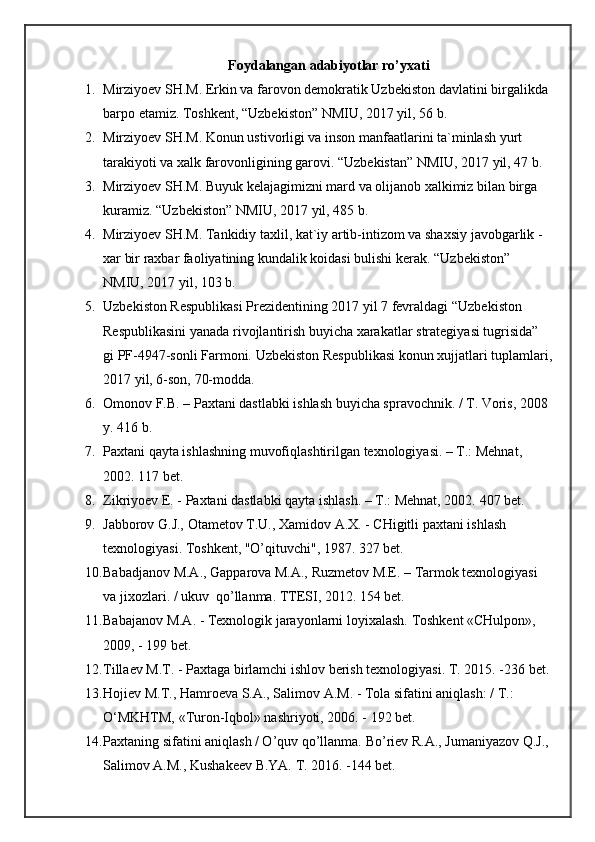 Foydalangan adabiyotlar ro’yxati
1. Mirziyoev SH.M. Erkin va farovon demokratik Uzbekiston davlatini   birgalikda 
barpo etamiz.  Toshkent, “Uzbekiston” NMIU, 2017 yil, 56 b.
2. Mirziyoev SH.M. Konun ustivorligi va inson manfaatlarini ta`minlash yurt 
tarakiyoti va xalk farovonligining garovi. “Uzbekistan” NMIU, 2017 yil, 47 b.
3. Mirziyoev SH.M. Buyuk kelajagimizni mard va olijanob xalkimiz bilan birga 
kuramiz.  “Uzbekiston” NMIU, 2017 yil, 485 b.
4. Mirziyoev SH.M. Tankidiy taxlil, kat`iy artib-intizom va shaxsiy   javobgarlik - 
xar bir raxbar faoliyatining kundalik koidasi bulishi   kerak. “Uzbekiston” 
NMIU, 2017 yil, 103 b.
5. Uzbekiston Respublikasi Prezidentining 2017 yil 7 fevraldagi   “Uzbekiston 
Respublikasini yanada rivojlantirish buyicha xarakatlar   strategiyasi tugrisida” 
gi PF-4947-sonli Farmoni.  Uzbekiston   Respublikasi konun xujjatlari tuplamlari,
2017 yil, 6-son, 70-modda.
6. Omonov F.B. – Paxtani dastlabki ishlash buyicha spravochnik. / T. Voris, 2008 
y. 416 b.
7. Paxtani qayta ishlashning muvofiqlashtirilgan texnologiyasi. – T.: Mehnat, 
2002.  117 bet.
8. Zikriyoev E. - Paxtani dastlabki qayta ishlash. – T.: Mehnat, 2002.  407 bet.
9. Jabborov G.J., Otametov T.U., Xamidov  A .X. - CHigitli paxtani ishlash 
texnologiyasi. Toshkent, "O’qituvchi", 1987. 327 bet.
10. Babadjanov M.A., Gapparova M.A., Ruzmetov M.E. – Tarmok texnologiyasi 
va jixozlari. / ukuv  qo’llanma. TTESI, 2012. 154 bet.
11. Babajanov M.A. - Texnologik jarayonlarni loyixalash.  Toshkent «CHulpon», 
2009, - 199 bet.
12. Tillaev M.T. - Paxtaga birlamchi ishlov berish texnologiyasi.  T. 2015. -236 bet.
13. Hojiev M.T., Hamroeva S.A., Salimov A.M. - Tola sifatini aniqlash: / T.: 
O‘MKHTM, «Turon-Iqbol» nashriyoti, 2006. - 192 bet.
14. Paxtaning sifatini aniqlash / O’quv qo’llanma.  Bo’riev R.A., Jumaniyazov Q.J., 
Salimov A.M., Kushakeev B.YA. T. 2016. -144 bet.