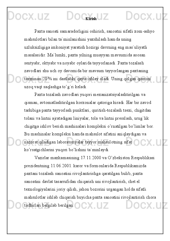 Kirish
Paxta sanoati samaradorligini oshirish, sanoatni sifatli xom-ashyo 
mahsulotlari bilan ta`minlanishini yaxshilash hamda uning 
uzluksizligiga imkoniyat yaratish hozirgi davrning eng mas`uliyatli 
masalasidir.  Ma`lumki, paxta yilning muayyan mavsumida  asosan 
sentyabr, oktyabr va noyabr oylarida tayyorlanadi. Paxta tozalash 
zavodlari shu uch oy davomida bir mavsum tayyorlangan paxtaning 
taxminan 20 % ini dastlabki qayta ishlay oladi. Uning qolgan qismini 
uzoq vaqt saqlashga to’g`ri keladi.
Paxta tozalash zavodlari yuqori mexanizatsiyalashtirilgan va 
qisman, avtomatlashtirilgan korxonalar qatoriga kiradi. Har bir zavod 
tarkibiga paxta tayyorlash punktlari, quritish-tozalash tsexi, chigitdan 
tolani va lintni ajratadigan liniyalar, tola va lintni presslash, urug`lik 
chigitga ishlov berish mashinalari kompleksi o’rnatilgan bo’limlar bor. 
Bu mashinalar kompleksi hamda mahsulot sifatini aniqlaydigan va 
nazorat qiladigan laboratoriyalar tayyor mahsulotning sifat 
ko’rsatgichlarini yuqori bo’lishini ta`minlaydi.
Vazirlar maxkamasining 17.11.2000 va O’zbekiston Respublikasi 
prezidentning 11.06.2001. karor va formonlarida Respublikamizda 
paxtani tozalash sanoatini rivojlantirishga qaratilgan bulib, paxta 
sanoatini davlat tasarrufidan chiqarish uni rivojlantirish, chet el 
texnologiyalarini joriy qilish, jahon bozorini urgangan holda sifatli 
mahsulotlar ishlab chiqarish buyicha paxta sanoatini rivojlantirish chora 
tadbirlari belgilab berilgan.