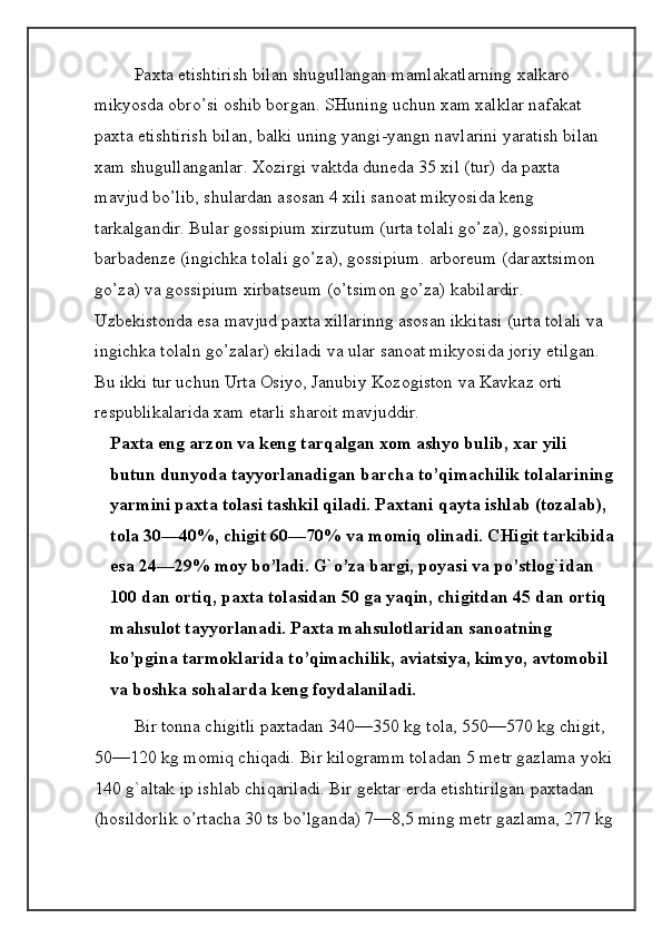 Paxta etishtirish bilan shugullangan mamlakatlarning xalkaro 
mikyosda obro’si oshib borgan. SHuning uchun xam xalklar nafakat 
paxta etishtirish bilan, balki uning yangi-yangn navlarini yaratish bilan 
xam shugullanganlar. Xozirgi vaktda duneda 35 xil (tur) da paxta 
mavjud bo’lib, shulardan asosan 4 xili sanoat mikyosida keng 
tarkalgandir. Bular gossipium xirzutum (urta tolali go’za), gossipium 
barbadenze (ingichka tolali go’za), gossipium. arboreum (daraxtsimon 
go’za) va gossipium xirbatseum (o’tsimon go’za) kabilardir. 
Uzbekistonda esa mavjud paxta xillarinng asosan ikkitasi (urta tolali va 
ingichka tolaln go’zalar) ekiladi va ular sanoat mikyosida joriy etilgan. 
Bu ikki tur uchun Urta Osiyo, Janubiy Kozogiston   va Kavkaz orti 
respublikalarida xam etarli sharoit mavjuddir.
Paxta eng arzon va keng tarqalgan xom ashyo bulib, xar yili 
butun dunyoda tayyorlanadigan barcha to’qimachilik tolalarining
yarmini paxta tolasi tashkil qiladi. Paxtani qayta ishlab (tozalab), 
tola 30—40%, chigit 60—70% va momiq olinadi. CHigit tarkibida
esa 24—29% moy bo’ladi. G`o’za bargi, poyasi va po’stlog`idan 
100 dan ortiq, paxta tolasidan 50 ga yaqin, chigitdan 45 dan ortiq 
mahsulot tayyorlanadi. Paxta mahsulotlaridan sanoatning 
ko’pgina tarmoklarida to’qimachilik, aviatsiya, kimyo, avtomobil 
va boshka sohalarda keng foydalaniladi.
Bir tonna chigitli paxtadan 340—350 kg tola, 550—570 kg chigit, 
50—120 kg momiq chiqadi. Bir kilogramm toladan 5 metr gazlama yoki
140 g`altak ip ishlab chiqariladi. Bir gektar erda etishtirilgan paxtadan 
(hosildorlik o’rtacha 30 ts bo’lganda) 7—8,5 ming metr gazlama, 277 kg 