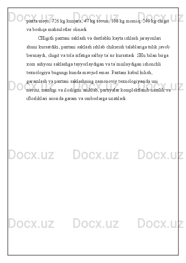 paxta moyi, 726 kg kunjara, 47 kg sovun, 108 kg momiq, 240 kg chigit 
va boshqa mahsulotlar olinadi.
CHigitli paxtani saklash va dastlabki kayta ishlash jarayonlari 
shuni kursatdiki, paxtani saklash ishlab chikarish talablariga tulik javob 
bermaydi, chigit va tola sifatiga salbiy ta`sir kursatadi. SHu bilan birga 
xom ashyoni saklashga tayyorlaydigan va ta`minlaydigan ishonchli 
texnologiya bugungi kunda mavjud emas. Paxtani kabul kilish, 
garamlash va paxtani saklashning zamonoviy texnologiyasida uni 
navini, namligi va ilosligini aniklab, partiyalar komplektlanib namlik va 
iflosliklari asosida garam va omborlarga uzatiladi.
