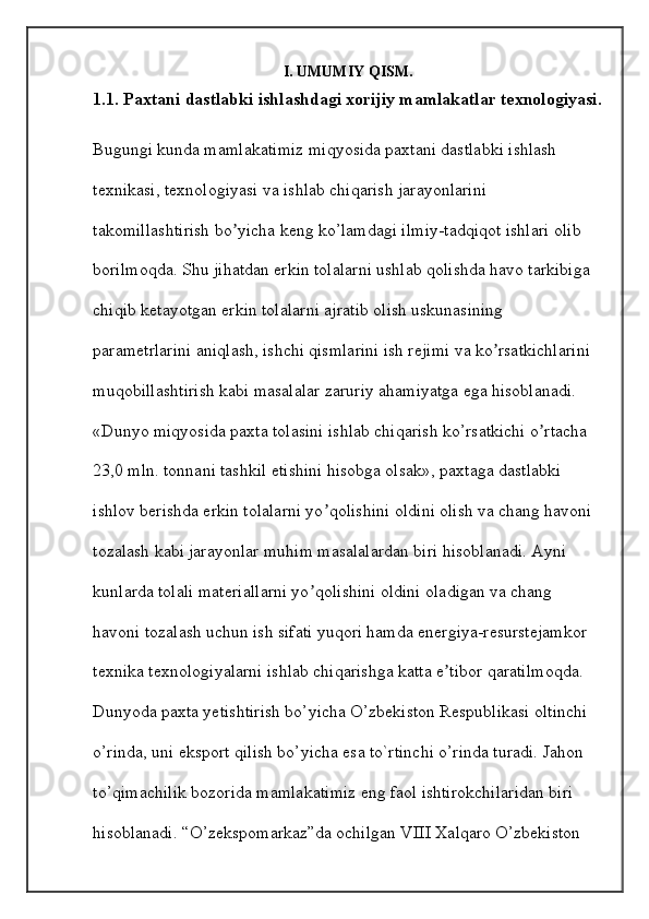 I. UMUMIY QISM.
1.1. Paxtani dastlabki ishlashdagi xorijiy mamlakatlar texnologiyasi.
Bugungi kunda mamlakatimiz miqyosida paxtani dastlabki ishlash 
texnikasi, texnologiyasi va ishlab chiqarish jarayonlarini 
takomillashtirish bo yicha keng ko’lamdagi ilmiy-tadqiqot ishlari olib ʼ
borilmoqda. Shu jihatdan erkin tolalarni ushlab qolishda havo tarkibiga 
chiqib ketayotgan erkin tolalarni ajratib olish uskunasining 
parametrlarini aniqlash, ishchi qismlarini ish rejimi va ko rsatkichlarini 	
ʼ
muqobillashtirish kabi masalalar zaruriy ahamiyatga ega hisoblanadi. 
«Dunyo miqyosida paxta tolasini ishlab chiqarish ko’rsatkichi o rtacha 	
ʼ
23,0 mln. tonnani tashkil etishini hisobga olsak», paxtaga dastlabki 
ishlov berishda erkin tolalarni yo qolishini oldini olish va chang havoni 	
ʼ
tozalash kabi jarayonlar muhim masalalardan biri hisoblanadi. Ayni 
kunlarda tolali materiallarni yo qolishini oldini oladigan va chang 	
ʼ
havoni tozalash uchun ish sifati yuqori hamda energiya-resurstejamkor 
texnika texnologiyalarni ishlab chiqarishga katta e tibor qaratilmoqda. 	
ʼ
Dunyoda paxta yetishtirish bo’yicha O’zbekiston Respublikasi oltinchi 
o’rinda, uni eksport qilish bo’yicha esa to`rtinchi o’rinda turadi. Jahon 
to’qimachilik bozorida mamlakatimiz eng faol ishtirokchilaridan biri 
hisoblanadi. “O’zekspomarkaz”da ochilgan VIII Xalqaro O’zbekiston
