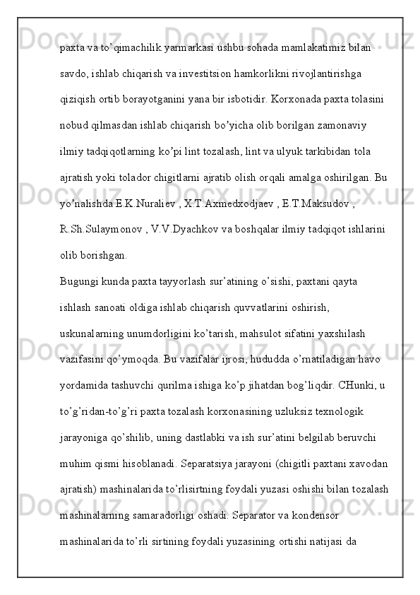 paxta va to’qimachilik yarmarkasi ushbu sohada mamlakatimiz bilan 
savdo, ishlab chiqarish va investitsion hamkorlikni rivojlantirishga 
qiziqish ortib borayotganini yana bir isbotidir. Korxonada paxta tolasini 
nobud qilmasdan ishlab chiqarish bo yicha olib borilgan zamonaviy ʼ
ilmiy tadqiqotlarning ko pi lint tozalash, lint va ulyuk tarkibidan tola 	
ʼ
ajratish yoki tolador chigitlarni ajratib olish orqali amalga oshirilgan. Bu
yo nalishda E.K.Nuraliev , X.T.Аxmedxodjaev , E.T.Maksudov , 	
ʼ
R.Sh.Sulaymonov , V.V.Dyachkov va boshqalar ilmiy tadqiqot ishlarini 
olib borishgan.
Bugungi kunda paxta tayyorlash sur’atining o’sishi, paxtani qayta 
ishlash sanoati oldiga ishlab chiqarish quvvatlarini oshirish, 
uskunalarning unumdorligini ko’tarish, mahsulot sifatini yaxshilash 
vazifasini qo’ymoqda. Bu vazifalar ijrosi, hududda o’rnatiladigan havo 
yordamida tashuvchi qurilma ishiga ko’p jihatdan bog’liqdir. CHunki, u 
to’g’ridan-to’g’ri paxta tozalash korxonasining uzluksiz texnologik 
jarayoniga qo’shilib, uning dastlabki va ish sur’atini belgilab beruvchi 
muhim qismi hisoblanadi.  Separatsiya jarayoni (chigitli paxtani xavodan
ajratish) mashinalarida to’rlisirtning foydali yuzasi oshishi bilan tozalash
mashinalarning samaradorligi oshadi. Separator va kondensor 
mashinalarida to’rli sirtining foydali yuzasining ortishi natijasi da
