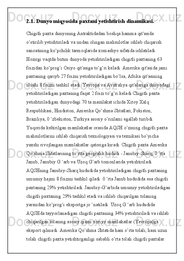 2.1. Dunyo miqyosida paxtani yetishtirish dinamikasi.
Chigitli paxta dunyoning Antraktidadan boshqa hamma qit'asida 
o‘stirilib yetishtiriladi va undan olingan mahsulotlar ishlab chiqarish 
sanoatining ko‘pchilik tarmoqlarida xomashyo sifatida ishlatiladi. 
Hozirgi vaqtda butun dunyoda yetishtiriladigan chigitli paxtaning 63 
foizidan ko‘prog‘i Osiyo qit'asiga to‘g‘ri keladi. Amerika qit'asida jami 
paxtaning qariyb 27 foizni yetishtiriladigan bo‘lsa, Afrika qit'asining 
ulushi 8 foizni tashkil etadi. Yevropa va Avstraliya qit'alariga dunyodagi
yetishtiriladigan paxtaning faqat 2 foizi to‘g‘ri keladi.Chigitli paxta 
yetishtiriladigan dunyodagi 70 ta mamlakat ichida Xitoy Xalq 
Respublikasi, Hindiston, Amerika Qo‘shma Shtatlari, Pokiston, 
Braziliya, 0 ‘zbekiston, Turkiya asosiy o‘rinlami egallab turibdi. 
Yuqorida keltirilgan mamlakatlar orasida AQSH o‘zining chigitli paxta 
mahsulotlarini ishlab chiqarish texnologiyasi va texnikasi bo‘yicha 
yaxshi rivojlangan mamlakatlar qatoriga kiradi. Chigitli paxta Amerika 
Qo‘shma Shtatlarining to‘rtta geogralik hududi - Janubiy-Sharq, 0 ‘rta 
Janub, Janubiy G ‘arb va Uzoq G‘arb tomonlarida yetishtiriladi.
AQSHning Janubiy-Sharq hududida yetishtiriladigan chigitli paxtaning 
umumiy hajmi 8 foizini tashkil qiladi. 0 ‘rta Janub hududida esa chigitli 
paxtaning 29% yetishtiriladi. Janubiy-G‘arbida umumiy yetishtiriladigan
chigitli paxtaning 29% tashkil etadi va ishlab chiqarilgan tolaning 
yarmidan ko‘prog‘i eksportga jo ‘natiladi. Uzoq G ‘arb hududida 
AQSHda tayyorlanadigan chigitli paxtaning 34% yetishtiriladi va ishlab 
chiqarilgan tolaning asosiy qismi xorijiy mamlakatlar (Yevropa)ga 
eksport qilinadi. Amerika Qo‘shma Shtatida ham o‘rta tolali, ham uzun 
tolali chigitli paxta yetishtirganligi sababli o‘rta tolali chigitli paxtalar