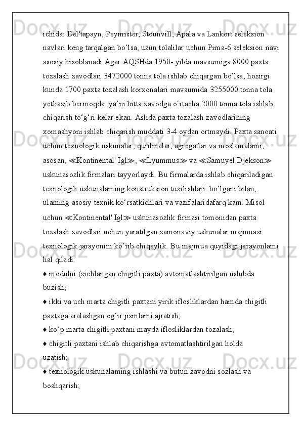 ichida: Del'tapayn, Peymister, Stounvill, Apala va Lankort seleksion 
navlari keng tarqalgan bo‘lsa, uzun tolalilar uchun Pima-6 seleksion navi
asosiy hisoblanadi.Agar AQSHda 1950- yilda mavsumiga 8000 paxta 
tozalash zavodlari 3472000 tonna tola ishlab chiqargan bo‘lsa, hozirgi 
kunda 1700 paxta tozalash korxonalari mavsumida 3255000 tonna tola 
yetkazib bermoqda, ya’ni bitta zavodga o‘rtacha 2000 tonna tola ishlab 
chiqarish to‘g‘ri kelar ekan. Aslida paxta tozalash zavodlarining 
xomashyoni ishlab chiqarish muddati 3-4 oydan ortmaydi. Paxta sanoati 
uchun texnologik uskunalar, qurilmalar, agregatlar va moslamalami, 
asosan,  ≪ Kontinental' Igl ≫ ,  ≪ Lyummus ≫  va  ≪ Samuyel Djekson ≫  
uskunasozlik firmalari tayyorlaydi. Bu firmalarda ishlab chiqariladigan 
texnologik uskunalaming konstruksion tuzilishlari  bo‘lgani bilan, 
ulaming asosiy texnik ko‘rsatkichlari va vazifalaridafarq kam. Misol 
uchun  ≪ Kontinental' Igl ≫  uskunasozlik firmasi tomonidan paxta 
tozalash zavodlari uchun yaratilgan zamonaviy uskunalar majmuasi 
texnologik jarayonini ko‘rib chiqaylik. Bu majmua quyidagi jarayonlami
hal qiladi:
♦ modulni (zichlangan chigitli paxta) avtomatlashtirilgan uslubda
buzish;
♦ ikki va uch marta chigitli paxtani yirik iflosliklardan hamda chigitli
paxtaga aralashgan og‘ir jismlami ajratish;
♦ ko‘p marta chigitli paxtani mayda iflosliklardan tozalash;
♦ chigitli paxtani ishlab chiqarishga avtomatlashtirilgan holda
uzatish;
♦ texnologik uskunalaming ishlashi va butun zavodni sozlash va
boshqarish; 