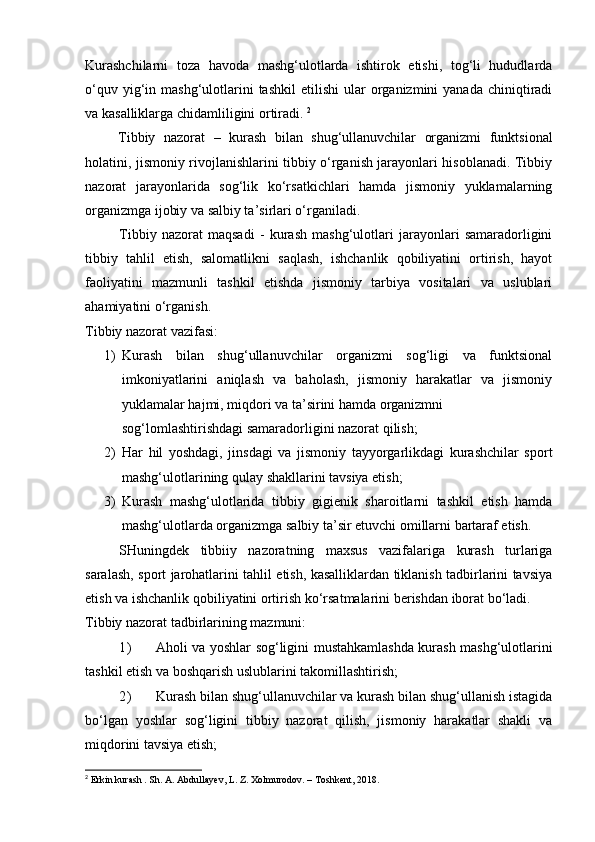 Kurashchilarni   toza   havoda   mashg‘ulotlarda   ishtirok   etishi,   tog‘li   hududlarda
o‘quv  yig‘in  mashg‘ulotlarini  tashkil   etilishi   ular   organizmini  yanada   chiniqtiradi
va kasalliklarga chidamliligini ortiradi.  2
Tibbiy   nazorat   –   kurash   bilan   shug‘ullanuvchilar   organizmi   funktsional
holatini, jismoniy rivojlanishlarini tibbiy o‘rganish jarayonlari hisoblanadi. Tibbiy
nazorat   jarayonlarida   sog‘lik   ko‘rsatkichlari   hamda   jismoniy   yuklamalarning
organizmga ijobiy va salbiy ta’sirlari o‘rganiladi. 
Tibbiy   nazorat   maqsadi   -   kurash   mashg‘ulotlari   jarayonlari   samaradorligini
tibbiy   tahlil   etish,   salomatlikni   saqlash,   ishchanlik   qobiliyatini   ortirish,   hayot
faoliyatini   mazmunli   tashkil   etishda   jismoniy   tarbiya   vositalari   va   uslublari
ahamiyatini o‘rganish. 
Tibbiy nazorat vazifasi: 
1) Kurash   bilan   shug‘ullanuvchilar   organizmi   sog‘ligi   va   funktsional
imkoniyatlarini   aniqlash   va   baholash,   jismoniy   harakatlar   va   jismoniy
yuklamalar hajmi, miqdori va ta’sirini hamda organizmni 
sog‘lomlashtirishdagi samaradorligini nazorat qilish; 
2) Har   hil   yoshdagi,   jinsdagi   va   jismoniy   tayyorgarlikdagi   kurashchilar   sport
mashg‘ulotlarining qulay shakllarini tavsiya etish; 
3) Kurash   mashg‘ulotlarida   tibbiy   gigienik   sharoitlarni   tashkil   etish   hamda
mashg‘ulotlarda organizmga salbiy ta’sir etuvchi omillarni bartaraf etish. 
SHuningdek   tibbiiy   nazoratning   maxsus   vazifalariga   kurash   turlariga
saralash, sport jarohatlarini tahlil etish, kasalliklardan tiklanish tadbirlarini tavsiya
etish va ishchanlik qobiliyatini ortirish ko‘rsatmalarini berishdan iborat bo‘ladi. 
Tibbiy nazorat tadbirlarining mazmuni:  
1) Aholi va yoshlar sog‘ligini mustahkamlashda kurash mashg‘ulotlarini
tashkil etish va boshqarish uslublarini takomillashtirish; 
2) Kurash bilan shug‘ullanuvchilar va kurash bilan shug‘ullanish istagida
bo‘lgan   yoshlar   sog‘ligini   tibbiy   nazorat   qilish,   jismoniy   harakatlar   shakli   va
miqdorini tavsiya etish; 
2
 Erkin kurash . Sh. A. Abdullayev, L. Z. Xolmurodov. – Toshkent, 2018. 