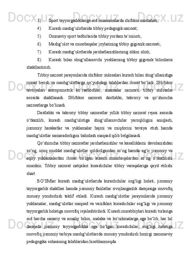 3) Sport tayyorgarliklariga oid muammolarda shifokor maslahati; 
4) Kurash mashg‘ulotlarida tibbiy pedagogik nazorat; 
5) Ommaviy sport tadbirlarida tibbiy yordam ta’minoti; 
6) Mashg‘ulot va musobaqalar joylarining tibbiy gigienik nazorati; 
7) Kurash mashg‘ulotlarida jarohatlanishlarning oldini olish; 
8) Kurash   bilan   shug‘ullanuvchi   yoshlarning   tibbiy   gigienik   bilimlarni
shakllantirish. 
Tibbiy nazorat jarayonlarida shifokor xulosalari kurash bilan shug‘ullanishga
ruxsat  berish va mashg‘ulotlarga qo‘yishdagi  talablardan iborat bo‘ladi. SHifokor
tavsiyalari   antropometrik   ko‘rsatkichlar,   sinamalar   nazorati,   tibbiy   xulosalar
asosida   shakllanadi.   SHifokor   nazorati   dastlabki,   takroriy   va   qo‘shimcha
nazoratlarga bo‘linadi. 
Dastlabki   va   takroriy   tibbiy   nazoratlar   yillik   tibbiy   nazorat   rejasi   asosida
o‘tkazilib,   kurash   mashg‘ulotiga   shug‘ullanuvchilar   yaroqliligini   aniqlash,
jismoniy   harakatlar   va   yuklamalar   hajmi   va   miqdorini   tavsiya   etish   hamda
mashg‘ulotlar samaradorligini baholash maqsad qilib belgilanadi. 
Qo‘shimcha tibbiy nazoratlar jarohatlanishlar va kasalliklarni davolanishdan
so‘ng,   uzoq   muddat   mashg‘ulotlar   qoldirilgandan   so‘ng   hamda   og‘ir   jismoniy   va
aqliy   yuklamalardan   iborat   bo‘lgan   kurash   musobaqalardan   so‘ng   o‘tkazilishi
mumkin.   Tibbiy   nazorat   natijalari   kurashchilar   tibbiy   varaqalariga   qayd   etilishi
shart. 
BO‘SMlar   kurash   mashg‘ulotlarida   kurashchilar   sog‘ligi   holati,   jismoniy
tayyorgarlik shakllari hamda jismoniy fazilatlar rivojlanganlik darajasiga muvofiq
xususiy   yondoshish   taklif   etiladi.   Kurash   mashg‘ulotlar   jarayonlarida   jismoniy
yuklamalar,  mashg‘ulotlar   maqsad   va  vazifalari   kurashchilar   sog‘ligi   va   jismoniy
tayyorgarlik holatiga muvofiq rejalashtiriladi. Kurash murabbiylari kurash turlariga
oid   barcha   nazariy   va   amaliy   bilim,   malaka   va   ko‘nikmalarga   ega   bo‘lib,   har   hil
darajada   jismoniy   tayyorgarlikka   ega   bo‘lgan   kurashchilar,   sog‘ligi   holatiga
muvofiq jismoniy tarbiya mashg‘ulotlarida xususiy yondoshish hozirgi zamonaviy
pedagogika sohasining talablaridan hisoblanmoqda.  