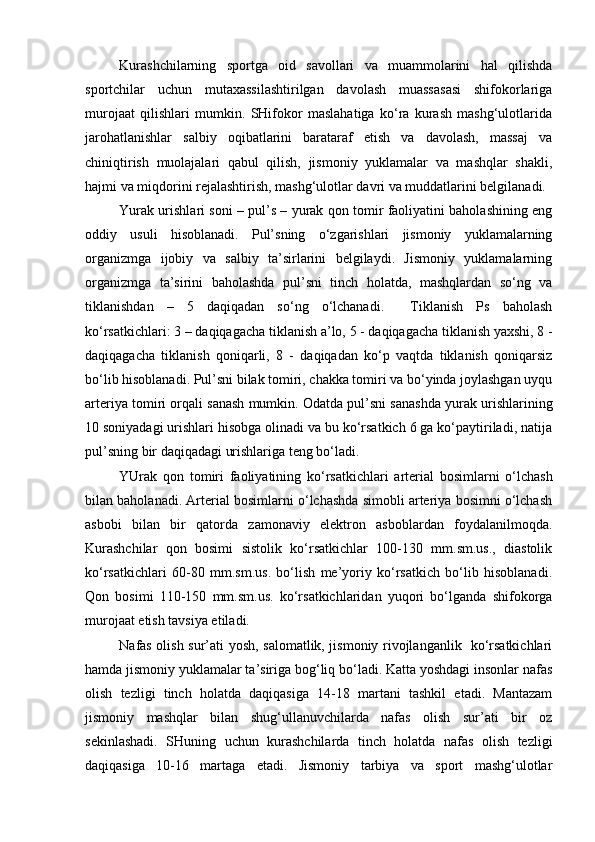 Kurashchilarning   sportga   oid   savollari   va   muammolarini   hal   qilishda
sportchilar   uchun   mutaxassilashtirilgan   davolash   muassasasi   shifokorlariga
murojaat   qilishlari   mumkin.   SHifokor   maslahatiga   ko‘ra   kurash   mashg‘ulotlarida
jarohatlanishlar   salbiy   oqibatlarini   barataraf   etish   va   davolash,   massaj   va
chiniqtirish   muolajalari   qabul   qilish,   jismoniy   yuklamalar   va   mashqlar   shakli,
hajmi va miqdorini rejalashtirish, mashg‘ulotlar davri va muddatlarini belgilanadi. 
Yurak urishlari soni  – pul’s – yurak qon tomir faoliyatini baholashining eng
oddiy   usuli   hisoblanadi.   Pul’sning   o‘zgarishlari   jismoniy   yuklamalarning
organizmga   ijobiy   va   salbiy   ta’sirlarini   belgilaydi.   Jismoniy   yuklamalarning
organizmga   ta’sirini   baholashda   pul’sni   tinch   holatda,   mashqlardan   so‘ng   va
tiklanishdan   –   5   daqiqadan   so‘ng   o‘lchanadi.     Tiklanish   Ps   baholash
ko‘rsatkichlari: 3 – daqiqagacha tiklanish a’lo, 5 - daqiqagacha tiklanish yaxshi, 8 -
daqiqagacha   tiklanish   qoniqarli,   8   -   daqiqadan   ko‘p   vaqtda   tiklanish   qoniqarsiz
bo‘lib hisoblanadi. Pul’sni bilak tomiri, chakka tomiri va bo‘yinda joylashgan uyqu
arteriya tomiri orqali sanash mumkin. Odatda pul’sni sanashda yurak urishlarining
10 soniyadagi urishlari hisobga olinadi va bu ko‘rsatkich 6 ga ko‘paytiriladi, natija
pul’sning bir daqiqadagi urishlariga teng bo‘ladi. 
YUrak   qon   tomiri   faoliyatining   ko‘rsatkichlari   arterial   bosimlarni   o‘lchash
bilan baholanadi. Arterial bosimlarni o‘lchashda simobli arteriya bosimni o‘lchash
asbobi   bilan   bir   qatorda   zamonaviy   elektron   asboblardan   foydalanilmoqda.
Kurashchilar   qon   bosimi   sistolik   ko‘rsatkichlar   100-130   mm.sm.us.,   diastolik
ko‘rsatkichlari   60-80   mm.sm.us.   bo‘lish   me’yoriy   ko‘rsatkich   bo‘lib   hisoblanadi.
Qon   bosimi   110-150   mm.sm.us.   ko‘rsatkichlaridan   yuqori   bo‘lganda   shifokorga
murojaat etish tavsiya etiladi. 
Nafas olish sur’ati yosh, salomatlik, jismoniy rivojlanganlik   ko‘rsatkichlari
hamda jismoniy yuklamalar ta’siriga bog‘liq bo‘ladi. Katta yoshdagi insonlar nafas
olish   tezligi   tinch   holatda   daqiqasiga   14-18   martani   tashkil   etadi.   Mantazam
jismoniy   mashqlar   bilan   shug‘ullanuvchilarda   nafas   olish   sur’ati   bir   oz
sekinlashadi.   SHuning   uchun   kurashchilarda   tinch   holatda   nafas   olish   tezligi
daqiqasiga   10-16   martaga   etadi.   Jismoniy   tarbiya   va   sport   mashg‘ulotlar 