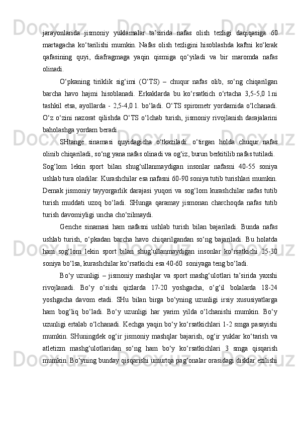 jarayonlarida   jismoniy   yuklamalar   ta’sirida   nafas   olish   tezligi   daqiqasiga   60
martagacha   ko‘tarilishi   mumkin.   Nafas   olish   tezligini   hisoblashda   kaftni   ko‘krak
qafasining   quyi,   diafragmaga   yaqin   qismiga   qo‘yiladi   va   bir   maromda   nafas
olinadi. 
O‘pkaning   tiriklik   sig‘imi   (O‘TS)   –   chuqur   nafas   olib,   so‘ng   chiqarilgan
barcha   havo   hajmi   hisoblanadi.   Erkaklarda   bu   ko‘rsatkich   o‘rtacha   3,5-5,0   l.ni
tashkil   etsa,   ayollarda   -   2,5-4,0   l.   bo‘ladi.   O‘TS   spirometr   yordamida   o‘lchanadi.
O‘z   o‘zini   nazorat   qilishda   O‘TS   o‘lchab   turish,   jismoniy   rivojlanish   darajalarini
baholashga yordam beradi. 
SHtange   sinamasi   quyidagicha   o‘tkaziladi:   o‘tirgan   holda   chuqur   nafas
olinib chiqariladi, so‘ng yana nafas olinadi va og‘iz, burun berkitilib nafas tutiladi. 
Sog‘lom   lekin   sport   bilan   shug‘ullanmaydigan   insonlar   nafasni   40-55   soniya
ushlab tura oladilar. Kurashchilar esa nafasni 60-90 soniya tutib turishlari mumkin.
Demak   jismoniy   tayyorgarlik   darajasi   yuqori   va   sog‘lom   kurashchilar   nafas   tutib
turish   muddati   uzoq   bo‘ladi.   SHunga   qaramay   jismonan   charchoqda   nafas   tutib
turish davomiyligi uncha cho‘zilmaydi. 
Genche   sinamasi   ham   nafasni   ushlab   turish   bilan   bajariladi.   Bunda   nafas
ushlab   turish,   o‘pkadan   barcha   havo   chiqarilgandan   so‘ng   bajariladi.   Bu   holatda
ham   sog‘lom   lekin   sport   bilan   shug‘ullanmaydigan   insonlar   ko‘rsatkichi   25-30
soniya bo‘lsa, kurashchilar ko‘rsatkichi esa 40-60  soniyaga teng bo‘ladi. 
Bo‘y   uzunligi   –   jismoniy   mashqlar   va   sport   mashg‘ulotlari   ta’sirida   yaxshi
rivojlanadi.   Bo‘y   o‘sishi   qizlarda   17-20   yoshgacha,   o‘g‘il   bolalarda   18-24
yoshgacha   davom   etadi.   SHu   bilan   birga   bo‘yning   uzunligi   irsiy   xususiyatlarga
ham   bog‘liq   bo‘ladi.   Bo‘y   uzunligi   har   yarim   yilda   o‘lchanishi   mumkin.   Bo‘y
uzunligi ertalab o‘lchanadi. Kechga yaqin bo‘y ko‘rsatkichlari 1-2 smga pasayishi
mumkin.   SHuningdek   og‘ir   jismoniy   mashqlar   bajarish,   og‘ir   yuklar   ko‘tarish   va
atletizm   mashg‘ulotlaridan   so‘ng   ham   bo‘y   ko‘rsatkichlari   3   smga   qisqarish
mumkin. Bo‘yning bunday qisqarishi umurtqa pag‘onalar orasidagi disklar ezilishi 