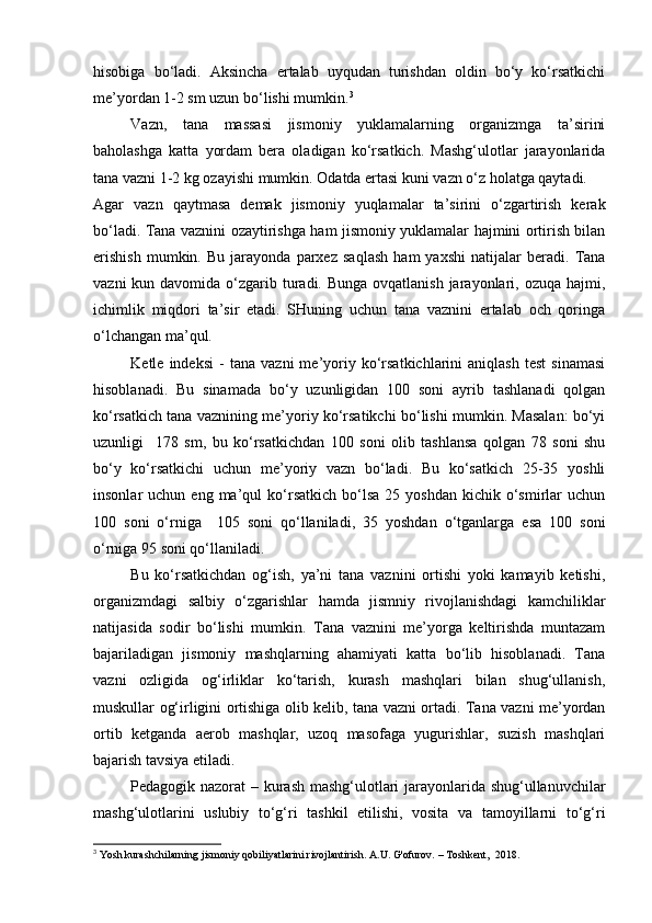 hisobiga   bo‘ladi.   Aksincha   ertalab   uyqudan   turishdan   oldin   bo‘y   ko‘rsatkichi
me’yordan 1-2 sm uzun bo‘lishi mumkin. 3
 
Vazn,   tana   massasi   jismoniy   yuklamalarning   organizmga   ta’sirini
baholashga   katta   yordam   bera   oladigan   ko‘rsatkich.   Mashg‘ulotlar   jarayonlarida
tana vazni 1-2 kg ozayishi mumkin. Odatda ertasi kuni vazn o‘z holatga qaytadi. 
Agar   vazn   qaytmasa   demak   jismoniy   yuqlamalar   ta’sirini   o‘zgartirish   kerak
bo‘ladi. Tana vaznini ozaytirishga ham jismoniy yuklamalar hajmini ortirish bilan
erishish   mumkin.   Bu   jarayonda   parxez   saqlash   ham   yaxshi   natijalar   beradi.   Tana
vazni  kun davomida o‘zgarib turadi. Bunga  ovqatlanish jarayonlari, ozuqa hajmi,
ichimlik   miqdori   ta’sir   etadi.   SHuning   uchun   tana   vaznini   ertalab   och   qoringa
o‘lchangan ma’qul. 
Ketle   indeksi   -   tana   vazni   me’yoriy   ko‘rsatkichlarini   aniqlash   test   sinamasi
hisoblanadi.   Bu   sinamada   bo‘y   uzunligidan   100   soni   ayrib   tashlanadi   qolgan
ko‘rsatkich tana vaznining me’yoriy ko‘rsatikchi bo‘lishi mumkin. Masalan: bo‘yi
uzunligi     178   sm,   bu   ko‘rsatkichdan   100   soni   olib   tashlansa   qolgan   78   soni   shu
bo‘y   ko‘rsatkichi   uchun   me’yoriy   vazn   bo‘ladi.   Bu   ko‘satkich   25-35   yoshli
insonlar   uchun  eng  ma’qul   ko‘rsatkich   bo‘lsa   25  yoshdan  kichik  o‘smirlar   uchun
100   soni   o‘rniga     105   soni   qo‘llaniladi,   35   yoshdan   o‘tganlarga   esa   100   soni
o‘rniga 95 soni qo‘llaniladi.   
Bu   ko‘rsatkichdan   og‘ish,   ya’ni   tana   vaznini   ortishi   yoki   kamayib   ketishi,
organizmdagi   salbiy   o‘zgarishlar   hamda   jismniy   rivojlanishdagi   kamchiliklar
natijasida   sodir   bo‘lishi   mumkin.   Tana   vaznini   me’yorga   keltirishda   muntazam
bajariladigan   jismoniy   mashqlarning   ahamiyati   katta   bo‘lib   hisoblanadi.   Tana
vazni   ozligida   og‘irliklar   ko‘tarish,   kurash   mashqlari   bilan   shug‘ullanish,
muskullar og‘irligini ortishiga olib kelib, tana vazni ortadi. Tana vazni me’yordan
ortib   ketganda   aerob   mashqlar,   uzoq   masofaga   yugurishlar,   suzish   mashqlari
bajarish tavsiya etiladi. 
Pedagogik nazorat – kurash mashg‘ulotlari jarayonlarida shug‘ullanuvchilar
mashg‘ulotlarini   uslubiy   to‘g‘ri   tashkil   etilishi,   vosita   va   tamoyillarni   to‘g‘ri
3
 Yosh kurashchilarning jismoniy qobiliyatlarini rivojlantirish. A.U. G'ofurov. – Toshkent,  2018. 