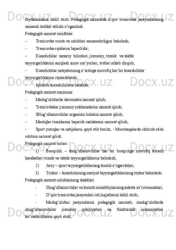 foydalanishini   tahlil   etish.   Pedagogik   nazoratda   o‘quv   trenirovka   jarayonlarining
samarali tashkil etilishi o‘rganiladi.  
Pedagogik nazorat vazifalari: 
- Trenirovka vosita va uslublari samaradorligini baholash; 
- Trenirovka rejalarini bajarilishi; 
- Kurashchilar  nazariy  bilimlari, jismoniy, texnik  va taktik 
tayyorgarliklarini aniqlash sinov me’yorlari, testlar ishlab chiqish; 
- Kurashchilar natijalarining o‘sishiga muvofiq har bir kurashchilar 
tayyorgarliklarini rejalashtirish; 
- Iqtidorli kurashchilarni saralash. 
Pedagogik nazorat mazmuni: 
- Mashg‘ulotlarda davomatni nazorat qilish; 
- Trenirovkalar jismoniy yuklamalarini nazorat qilish; 
- SHug‘ullanuvchilar organizm holatini nazorat qilish; 
- Mashqlar texnikasini bajarish malakasini nazorat qilish; 
- Sport yutuqlar va natijalarni qayd etib borish; -   Musobaqalarda ishtirok etish
odobini nazorat qilish. 
Pedagogik nazorat turlari: 
1) Bosqichli   –   shug‘ullanuvchilar   har   bir   bosqichga   muvofiq   kurash
harakatlari texnik va taktik tayyorgarliklarini baholash; 
2) Joriy – sport tayyorgarliklarning kunlik o‘zgarishlari; 
3) Tezkor – kurashchining mavjud tayyorgarliklarining tezkor bahorlash.
Pedagogik nazorat uslublarining shakllari: 
- Shug‘ullanuvchilar va kurash murabbiylarning anketa so‘rovnomalari;
- O‘quv trenirovka jarayonlari ish hujjatlarini tahlil etish; 
- Mashg‘ulotlar   jarayonlarini   pedagogik   nazorati,   mashg‘ulotlarda
shug‘ullanuvchilar   jismoniy   qobiliyatlari   va   funktsional   imkoniyatlari
ko‘rsatkichlarini qayd etish;  