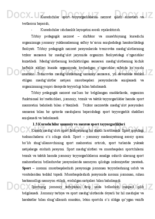 - Kurashchilar   sport   tayyorgarliklarini   nazorat   qilish   sinovlari   va
testlarirni bajarish; 
- Kurashchilar ishchanlik layoqatini asosli rejalashtirish. 
Tibbiy   pedagogik   nazorat   –   shifokor   va   murabbiyning   kurashchi
organizmiga   jismoniy   yuklamalarning   salbiy   ta’sirini   aniqlashdagi   hamkorlikdagi
faoliyati.   Tibbiy   pedagogik   nazorat   jarayonlarida   trenirovka   mashg‘ulotlarining
tezkor   samarasi   bir   mashg‘ulot   jaryonida   organizm   faoliyatidagi   o‘zgarishlar
kuzatiladi.   Mashg‘ulotlarning   kechiktirilgan   samarasi   mashg‘ulotlarning   kichik
haftalik   sikllari   kunida   organizmda   kechadigan   o‘zgarishlar   sifatida   ko‘rinishi
mumkin.   Trenirovka   mashg‘ulotlarning   umumiy   samarasi,   yil   davomida   tashkil
etilgan   mashg‘ulotlar   natijasi   musobaqalari   jarayonlarida   aniqlanadi   va
organizmning yuqori darajada tayyorligi bilan baholanadi. 
Tibbiy   pedagogik   nazorat   ma’lum   bir   belgilangan   muddatlarda,   organizm
funktsional  ko‘rsatkichlari, jismoniy, texnik va taktik tayyorgarliklar  hamda sport
maxoratini   baholash   bilan   o‘tkaziladi.     Tezkor   nazoratda   mashg‘ulot   jarayonlari
samarasi   bilan   bir   qatorda   mashqlarni   bajarishdagi   sport   tayyorgarlik   shakllari
aniqlanadi va baholanadi. 
1.3.Kurashchilar umumiy va maxsus sport tayyorgarliklari
Kurash mashg‘uloti   sport faoliyatining bir shakli hisoblanadi. Sport quyidagi
tushunchalarni   o‘z   ichiga   oladi.   Sport   –   jismoniy   madaniyatning   asosiy   qismi
bo‘lib   shug‘ullanuvchining   sport   mahoratini   ortirish,   sport   turlarida   yuksak
natijalarga   erishish   jarayoni.   Sport   mashg‘ulotlari   va   musobaqalari   sportchilarni
texnik   va   taktik   hamda   jismoniy   tayyorgarliklarini   amalga   oshirib   ularning   sport
mahoratlarini   bellashuvlar   jarayonlarida   namoyon   qilishga   imkoniyatlar   yaratadi .
Sport   –   insonni   musobaqalashish   jarayoniga   jismonan   tayyorlashning   uslub   va
vositalaridan   tashkil   topadi.   Musobaqalashish   jarayonida   insonni   jismonan,   ruhan
barkamolligi namoyon etiladi, erishilgan natijalari bilan baholanadi. 
Sportning   jismoniy   tarbiyadan   farqi   unda   bellashish   maqsad   qilib
belgilanadi. Jismoniy tarbiya va sport mashg‘ulotlarida deyarli bir hil mashqlar va
harakatlar   bilan   shug‘ullanish   mumkin,   lekin   sportchi   o‘z   oldiga   qo‘ygan   vazifa 