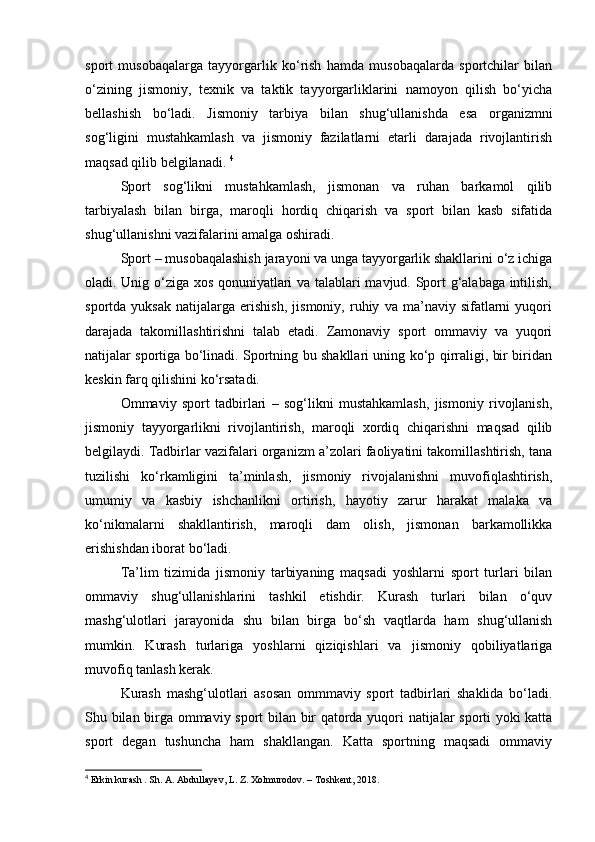 sport   musobaqalarga   tayyorgarlik   ko‘rish   hamda   musobaqalarda   sportchilar   bilan
o‘zining   jismoniy,   texnik   va   taktik   tayyorgarliklarini   namoyon   qilish   bo‘yicha
bellashish   bo‘ladi.   Jismoniy   tarbiya   bilan   shug‘ullanishda   esa   organizmni
sog‘ligini   mustahkamlash   va   jismoniy   fazilatlarni   etarli   darajada   rivojlantirish
maqsad qilib belgilanadi.  4
 
Sport   sog‘likni   mustahkamlash,   jismonan   va   ruhan   barkamol   qilib
tarbiyalash   bilan   birga,   maroqli   hordiq   chiqarish   va   sport   bilan   kasb   sifatida
shug‘ullanishni vazifalarini amalga oshiradi. 
Sport – musobaqalashish jarayoni va unga tayyorgarlik shakllarini o‘z ichiga
oladi. Unig o‘ziga xos qonuniyatlari va talablari mavjud. Sport g‘alabaga intilish,
sportda   yuksak   natijalarga   erishish,   jismoniy,   ruhiy   va   ma’naviy   sifatlarni   yuqori
darajada   takomillashtirishni   talab   etadi.   Zamonaviy   sport   ommaviy   va   yuqori
natijalar sportiga bo‘linadi. Sportning bu shakllari uning ko‘p qirraligi, bir biridan
keskin farq qilishini ko‘rsatadi. 
Ommaviy   sport   tadbirlari   –   sog‘likni   mustahkamlash,   jismoniy   rivojlanish,
jismoniy   tayyorgarlikni   rivojlantirish,   maroqli   xordiq   chiqarishni   maqsad   qilib
belgilaydi. Tadbirlar vazifalari organizm a’zolari faoliyatini takomillashtirish, tana
tuzilishi   ko‘rkamligini   ta’minlash,   jismoniy   rivojalanishni   muvofiqlashtirish,
umumiy   va   kasbiy   ishchanlikni   ortirish,   hayotiy   zarur   harakat   malaka   va
ko‘nikmalarni   shakllantirish,   maroqli   dam   olish,   jismonan   barkamollikka
erishishdan iborat bo‘ladi. 
Ta’lim   tizimida   jismoniy   tarbiyaning   maqsadi   yoshlarni   sport   turlari   bilan
ommaviy   shug‘ullanishlarini   tashkil   etishdir.   Kurash   turlari   bilan   o‘quv
mashg‘ulotlari   jarayonida   shu   bilan   birga   bo‘sh   vaqtlarda   ham   shug‘ullanish
mumkin.   Kurash   turlariga   yoshlarni   qiziqishlari   va   jismoniy   qobiliyatlariga
muvofiq tanlash kerak. 
Kurash   mashg‘ulotlari   asosan   ommmaviy   sport   tadbirlari   shaklida   bo‘ladi.
Shu bilan birga ommaviy sport bilan bir qatorda yuqori natijalar sporti yoki katta
sport   degan   tushuncha   ham   shakllangan.   Katta   sportning   maqsadi   ommaviy
4
 Erkin kurash . Sh. A. Abdullayev, L. Z. Xolmurodov. – Toshkent, 2018. 