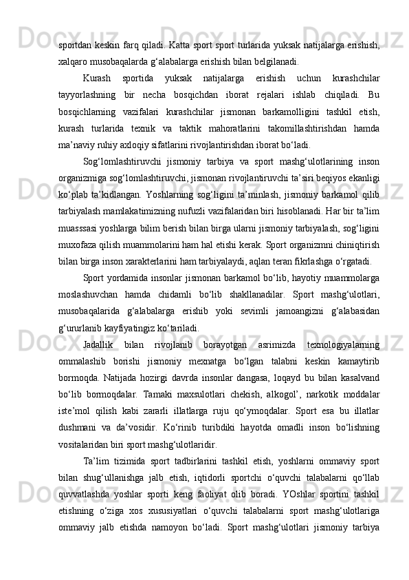 sportdan keskin farq qiladi. Katta sport sport turlarida yuksak natijalarga erishish,
xalqaro musobaqalarda g‘alabalarga erishish bilan belgilanadi.  
Kurash   sportida   yuksak   natijalarga   erishish   uchun   kurashchilar
tayyorlashning   bir   necha   bosqichdan   iborat   rejalari   ishlab   chiqiladi.   Bu
bosqichlarning   vazifalari   kurashchilar   jismonan   barkamolligini   tashkil   etish,
kurash   turlarida   texnik   va   taktik   mahoratlarini   takomillashtirishdan   hamda
ma’naviy ruhiy axloqiy sifatlarini rivojlantirishdan iborat bo‘ladi.  
Sog‘lomlashtiruvchi   jismoniy   tarbiya   va   sport   mashg‘ulotlarining   inson
organizmiga sog‘lomlashtiruvchi, jismonan rivojlantiruvchi ta’siri beqiyos ekanligi
ko‘plab   ta’kidlangan.   Yoshlarning   sog‘ligini   ta’minlash,   jismoniy   barkamol   qilib
tarbiyalash mamlakatimizning nufuzli vazifalaridan biri hisoblanadi. Har bir ta’lim
muasssasi yoshlarga bilim berish bilan birga ularni jismoniy tarbiyalash, sog‘ligini
muxofaza qilish muammolarini ham hal etishi kerak. Sport organizmni chiniqtirish
bilan birga inson xarakterlarini ham tarbiyalaydi, aqlan teran fikrlashga o‘rgatadi. 
Sport yordamida insonlar jismonan barkamol bo‘lib, hayotiy muammolarga
moslashuvchan   hamda   chidamli   bo‘lib   shakllanadilar.   Sport   mashg‘ulotlari,
musobaqalarida   g‘alabalarga   erishib   yoki   sevimli   jamoangizni   g‘alabasidan
g‘ururlanib kayfiyatingiz ko‘tariladi.  
Jadallik   bilan   rivojlanib   borayotgan   asrimizda   texnologiyalarning
ommalashib   borishi   jismoniy   mexnatga   bo‘lgan   talabni   keskin   kamaytirib
bormoqda.   Natijada   hozirgi   davrda   insonlar   dangasa,   loqayd   bu   bilan   kasalvand
bo‘lib   bormoqdalar.   Tamaki   maxsulotlari   chekish,   alkogol’,   narkotik   moddalar
iste’mol   qilish   kabi   zararli   illatlarga   ruju   qo‘ymoqdalar.   Sport   esa   bu   illatlar
dushmani   va   da’vosidir.   Ko‘rinib   turibdiki   hayotda   omadli   inson   bo‘lishning
vositalaridan biri sport mashg‘ulotlaridir.  
Ta’lim   tizimida   sport   tadbirlarini   tashkil   etish,   yoshlarni   ommaviy   sport
bilan   shug‘ullanishga   jalb   etish,   iqtidorli   sportchi   o‘quvchi   talabalarni   qo‘llab
quvvatlashda   yoshlar   sporti   keng   faoliyat   olib   boradi.   YOshlar   sportini   tashkil
etishning   o‘ziga   xos   xususiyatlari   o‘quvchi   talabalarni   sport   mashg‘ulotlariga
ommaviy   jalb   etishda   namoyon   bo‘ladi.   Sport   mashg‘ulotlari   jismoniy   tarbiya 