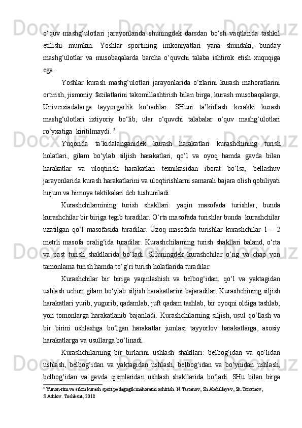 o‘quv   mashg‘ulotlari   jarayonlarida   shuningdek   darsdan   bo‘sh   vaqtlarida   tashkil
etilishi   mumkin.   Yoshlar   sportining   imkoniyatlari   yana   shundaki,   bunday
mashg‘ulotlar   va   musobaqalarda   barcha   o‘quvchi   talaba   ishtirok   etish   xuquqiga
ega.  
Yoshlar   kurash   mashg‘ulotlari   jarayonlarida   o‘zlarini   kurash   mahoratlarini
ortirish, jismoniy fazilatlarini takomillashtirish bilan birga, kurash musobaqalarga,
Universiadalarga   tayyorgarlik   ko‘radilar.   SHuni   ta’kidlash   kerakki   kurash
mashg‘ulotlari   ixtiyoriy   bo‘lib,   ular   o‘quvchi   talabalar   o‘quv   mashg‘ulotlari
ro‘yxatiga  kiritilmaydi.  5
 
Yuqorida   ta’kidalanganidek   kurash   harakatlari   kurashchining   turish
holatlari,   gilam   bo‘ylab   siljish   harakatlari,   qo‘l   va   oyoq   hamda   gavda   bilan
harakatlar   va   uloqtirish   harakatlari   texnikasidan   iborat   bo‘lsa,   bellashuv
jarayonlarida kurash harakatlarini va uloqtirishlarni samarali bajara olish qobiliyati
hujum va himoya taktikalari deb tushuniladi. 
Kurashchilarnining   turish   shakllari:   yaqin   masofada   turishlar,   bunda
kurashchilar bir biriga tegib turadilar. O‘rta masofada turishlar bunda  kurashchilar
uzatilgan   qo‘l   masofasida   turadilar.   Uzoq   masofada   turishlar   kurashchilar   1   –   2
metrli   masofa   oralig‘ida   turadilar.   Kurashchilarning   turish   shakllari   baland,   o‘rta
va   past   turish   shakllarida   bo‘ladi.   SHuningdek   kurashchilar   o‘ng   va   chap   yon
tamonlama turish hamda to‘g‘ri turish holatlarida turadilar.  
Kurashchilar   bir   biriga   yaqinlashish   va   belbog‘idan,   qo‘l   va   yaktagidan
ushlash uchun gilam bo‘ylab siljish harakatlarini bajaradilar. Kurashchining siljish
harakatlari yurib, yugurib, qadamlab, juft qadam tashlab, bir oyoqni oldiga tashlab,
yon   tomonlarga   harakatlanib   bajariladi.   Kurashchilarning   siljish,   usul   qo‘llash   va
bir   birini   ushlashga   bo‘lgan   harakatlar   jumlasi   tayyorlov   harakatlarga,   asosiy
harakatlarga va usullarga bo‘linadi. 
Kurashchilarning   bir   birlarini   ushlash   shakllari:   belbog‘idan   va   qo‘lidan
ushlash,   belbog‘idan   va   yaktagidan   ushlash,   belbog‘idan   va   bo‘ynidan   ushlash,
belbog‘idan   va   gavda   qismlaridan   ushlash   shakllarida   bo‘ladi.   SHu   bilan   birga
5
 Yunon-rim va erkin kurash sport pedagogik mahoratni oshirish. N.Tastanov, Sh.Abdullayev, Sh.Tursunov, 
S.Adilov. Toshkent, 2018   