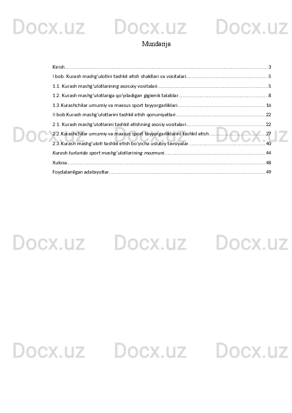 Mundarija
Kirish .................................................................................................................................................... 3
I bob. Kurash mashg‘ulotini tashkil etish shakllari va vositalari ........................................................... 5
1.1. Kurash mashg‘ulotlarining asosoiy vositalari ................................................................................ 5
1.2. Kurash mashg‘ulotlariga qo‘yiladigan gigienik talablar ................................................................. 8
1.3.Kurashchilar umumiy va maxsus sport tayyorgarliklari ................................................................ 16
II bob.Kurash mashg‘ulotlarini tashkil etish qonuniyatlari ................................................................. 22
2.1. Kurash mashg‘ulotlarini tashkil etishning asosiy vositalari ......................................................... 22
2.2.Kurashchilar umumiy va maxsus sport tayyorgarliklarini tashkil etish ......................................... 27
2.3.Kurash mashg‘uloti tashkil etish bo‘yicha uslubiy tavsiyalar ........................................................ 40
Kurash turlarida sport mashg‘ulotlarining mazmuni ......................................................................... 44
Xulosa ................................................................................................................................................ 48
Foydalanilgan adabiyotlar .................................................................................................................. 49 