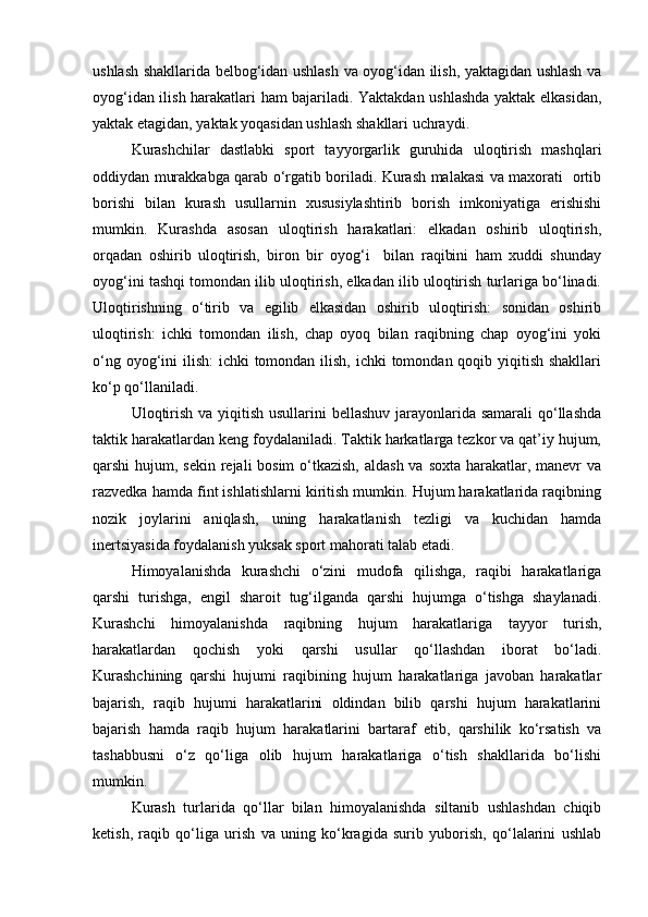 ushlash shakllarida belbog‘idan ushlash va oyog‘idan ilish, yaktagidan ushlash va
oyog‘idan ilish harakatlari ham bajariladi. Yaktakdan ushlashda yaktak elkasidan,
yaktak etagidan, yaktak yoqasidan ushlash shakllari uchraydi.  
Kurashchilar   dastlabki   sport   tayyorgarlik   guruhida   uloqtirish   mashqlari
oddiydan murakkabga qarab o‘rgatib boriladi. Kurash malakasi va maxorati   ortib
borishi   bilan   kurash   usullarnin   xususiylashtirib   borish   imkoniyatiga   erishishi
mumkin.   Kurashda   asosan   uloqtirish   harakatlari:   elkadan   oshirib   uloqtirish,
orqadan   oshirib   uloqtirish,   biron   bir   oyog‘i     bilan   raqibini   ham   xuddi   shunday
oyog‘ini tashqi tomondan ilib uloqtirish, elkadan ilib uloqtirish turlariga bo‘linadi.
Uloqtirishning   o‘tirib   va   egilib   elkasidan   oshirib   uloqtirish:   sonidan   oshirib
uloqtirish:   ichki   tomondan   ilish,   chap   oyoq   bilan   raqibning   chap   oyog‘ini   yoki
o‘ng oyog‘ini  ilish: ichki  tomondan ilish, ichki  tomondan qoqib yiqitish shakllari
ko‘p qo‘llaniladi. 
Uloqtirish va yiqitish usullarini  bellashuv jarayonlarida samarali  qo‘llashda
taktik harakatlardan keng foydalaniladi. Taktik harkatlarga tezkor va qat’iy hujum,
qarshi hujum, sekin rejali bosim  o‘tkazish,  aldash va soxta harakatlar, manevr va
razvedka hamda fint ishlatishlarni kiritish mumkin. Hujum harakatlarida raqibning
nozik   joylarini   aniqlash,   uning   harakatlanish   tezligi   va   kuchidan   hamda
inertsiyasida foydalanish yuksak sport mahorati talab etadi.  
Himoyalanishda   kurashchi   o‘zini   mudofa   qilishga,   raqibi   harakatlariga
qarshi   turishga,   engil   sharoit   tug‘ilganda   qarshi   hujumga   o‘tishga   shaylanadi.
Kurashchi   himoyalanishda   raqibning   hujum   harakatlariga   tayyor   turish,
harakatlardan   qochish   yoki   qarshi   usullar   qo‘llashdan   iborat   bo‘ladi.
Kurashchining   qarshi   hujumi   raqibining   hujum   harakatlariga   javoban   harakatlar
bajarish,   raqib   hujumi   harakatlarini   oldindan   bilib   qarshi   hujum   harakatlarini
bajarish   hamda   raqib   hujum   harakatlarini   bartaraf   etib,   qarshilik   ko‘rsatish   va
tashabbusni   o‘z   qo‘liga   olib   hujum   harakatlariga   o‘tish   shakllarida   bo‘lishi
mumkin. 
Kurash   turlarida   qo‘llar   bilan   himoyalanishda   siltanib   ushlashdan   chiqib
ketish,   raqib   qo‘liga   urish   va   uning   ko‘kragida   surib   yuborish,   qo‘lalarini   ushlab 