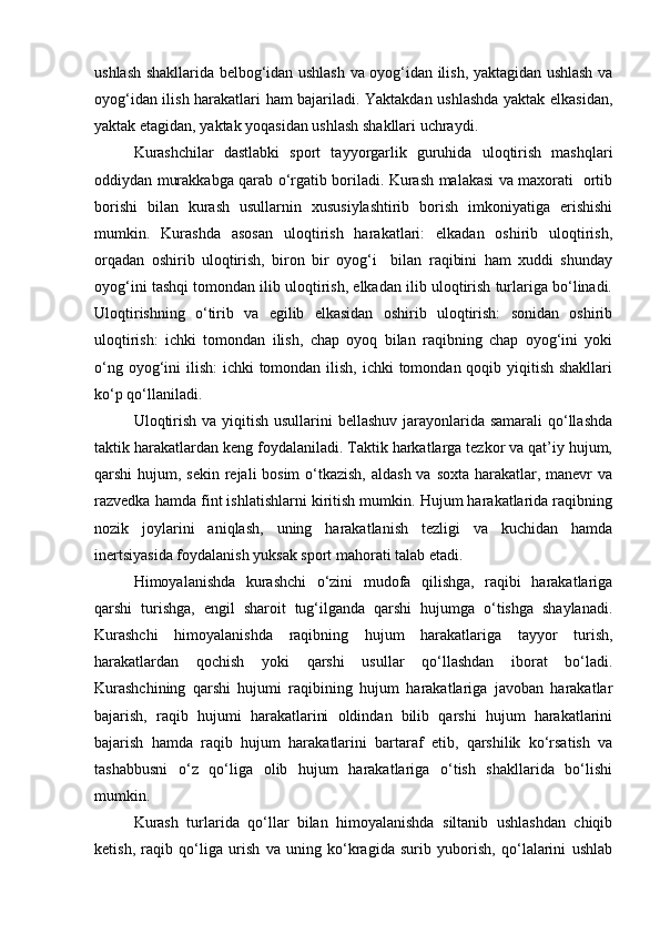 ushlash shakllarida belbog‘idan ushlash va oyog‘idan ilish, yaktagidan ushlash va
oyog‘idan ilish harakatlari ham bajariladi. Yaktakdan ushlashda yaktak elkasidan,
yaktak etagidan, yaktak yoqasidan ushlash shakllari uchraydi.  
Kurashchilar   dastlabki   sport   tayyorgarlik   guruhida   uloqtirish   mashqlari
oddiydan murakkabga qarab o‘rgatib boriladi. Kurash malakasi va maxorati   ortib
borishi   bilan   kurash   usullarnin   xususiylashtirib   borish   imkoniyatiga   erishishi
mumkin.   Kurashda   asosan   uloqtirish   harakatlari:   elkadan   oshirib   uloqtirish,
orqadan   oshirib   uloqtirish,   biron   bir   oyog‘i     bilan   raqibini   ham   xuddi   shunday
oyog‘ini tashqi tomondan ilib uloqtirish, elkadan ilib uloqtirish turlariga bo‘linadi.
Uloqtirishning   o‘tirib   va   egilib   elkasidan   oshirib   uloqtirish:   sonidan   oshirib
uloqtirish:   ichki   tomondan   ilish,   chap   oyoq   bilan   raqibning   chap   oyog‘ini   yoki
o‘ng oyog‘ini  ilish: ichki  tomondan ilish, ichki  tomondan qoqib yiqitish shakllari
ko‘p qo‘llaniladi. 
Uloqtirish va yiqitish usullarini  bellashuv jarayonlarida samarali  qo‘llashda
taktik harakatlardan keng foydalaniladi. Taktik harkatlarga tezkor va qat’iy hujum,
qarshi hujum, sekin rejali bosim  o‘tkazish,  aldash va soxta harakatlar, manevr va
razvedka hamda fint ishlatishlarni kiritish mumkin. Hujum harakatlarida raqibning
nozik   joylarini   aniqlash,   uning   harakatlanish   tezligi   va   kuchidan   hamda
inertsiyasida foydalanish yuksak sport mahorati talab etadi.  
Himoyalanishda   kurashchi   o‘zini   mudofa   qilishga,   raqibi   harakatlariga
qarshi   turishga,   engil   sharoit   tug‘ilganda   qarshi   hujumga   o‘tishga   shaylanadi.
Kurashchi   himoyalanishda   raqibning   hujum   harakatlariga   tayyor   turish,
harakatlardan   qochish   yoki   qarshi   usullar   qo‘llashdan   iborat   bo‘ladi.
Kurashchining   qarshi   hujumi   raqibining   hujum   harakatlariga   javoban   harakatlar
bajarish,   raqib   hujumi   harakatlarini   oldindan   bilib   qarshi   hujum   harakatlarini
bajarish   hamda   raqib   hujum   harakatlarini   bartaraf   etib,   qarshilik   ko‘rsatish   va
tashabbusni   o‘z   qo‘liga   olib   hujum   harakatlariga   o‘tish   shakllarida   bo‘lishi
mumkin. 
Kurash   turlarida   qo‘llar   bilan   himoyalanishda   siltanib   ushlashdan   chiqib
ketish,   raqib   qo‘liga   urish   va   uning   ko‘kragida   surib   yuborish,   qo‘lalarini   ushlab