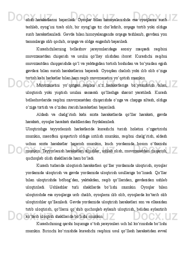 olish   harakatlarini   bajariladi.   Oyoqlar   bilan   himoyalanishda   esa   oyoqlarini   surib
tashlab,   oyog‘ini   tirab   olib,   bir   oyog‘iga   tiz   cho‘kdirib,   orqaga   tortib   yoki   oldiga
surib harakatlaniladi. Gavda bilan himoyalanganda orqaga tashlanib, gavdani  yon
tamonlarga olib qochib, orqaga va oldga engashib bajariladi. 
Kurashchilarning   bellashuv   jarayonlaridaga   asosiy   maqsadi   raqibini
muvozanatdan   chiqarish   va   usulni   qo‘llay   olishdan   iborat.   Kurashchi   raqibni
muvozantdan chiqqarishda qo‘l va yaktagidan tortish boshidan va bo‘ynidan egish
gavdasi   bilan   surish   harakatlarini   bajaradi.   Oyoqdan   chalish   yoki   ilib   olib   o‘ziga
tortish kabi harkatlar bilan ham raqib muvozanatini yo‘qotish mumkin. 
Muvozanatini   yo‘qotgan   raqibni   o‘z   harakatlariga   bo‘ysundirish   bilan,
uloqtirish   yoki   yiqitish   usulini   samarali   qo‘llashga   sharoit   yaratiladi.   Kurash
bellashuvlarida raqibni muvozanatdan chiqarishda o‘nga va chapga siltash, oldiga
o‘ziga tortish va o‘zidan itarish harakatlari bajariladi. 
Aldash   va   chalg‘itish   kabi   soxta   harakatlarda   qo‘llar   harakati,   gavda
harakati, oyoqlar harakati shakllaridan foydalaniladi.  
Uloqtirishga   tayyorlanish   harkatlarida   kurashchi   turish   holatini   o‘zgartirishi
mumkin,   masofani   qisqartirib   oldiga   intilish   mumkin,   raqibni   chalg‘itish,   aldash
uchun   soxta   harakatlar   bajarish   mumkin,   kuch   yordamida   bosim   o‘tkazishi
mumkin. Tayyorlanish harakatlari siljishlar, ushlab olish, muvozanatdan chiqarish,
quchoqlab olish shakllarida ham bo‘ladi. 
  Kurash  turlarida uloqtirish harakatlari qo‘llar yordamida uloqtirish, oyoqlar
yordamida   uloqtirish   va   gavda   yordamida   uloqtirish   usullariga   bo‘linadi.   Qo‘llar
bilan   uloqtirishda   belbog‘dan,   yaktakdan,   raqib   qo‘llaridan,   gavdasidan   ushlab
uloqtiriladi.   Ushlashlar   turli   shakllarda   bo‘lishi   mumkin.   Oyoqlar   bilan
uloqtirishda esa oyoqlarga urib chalib, oyoqlarni ilib olib, oyoqlarda ko‘tarib olib
uloqtirishlar qo‘llaniladi. Gavda yordamida uloqtirish harakatlari son va elkasidan
tutib   uloqtirish,   qo‘llarni   qo‘shib   quchoqlab   aylanib   uloqtirish,   belidan   aylantirib
ko‘tarib uloqtish shakllarida bo‘lishi mumkin. 
Kurashchining qarshi hujumga o‘tish jarayonlari uch hil ko‘rinishda bo‘lishi
mumkin.   Birinchi   ko‘rinishda   kurashchi   raqibini   usul   qo‘llash   harakatidan   avval 