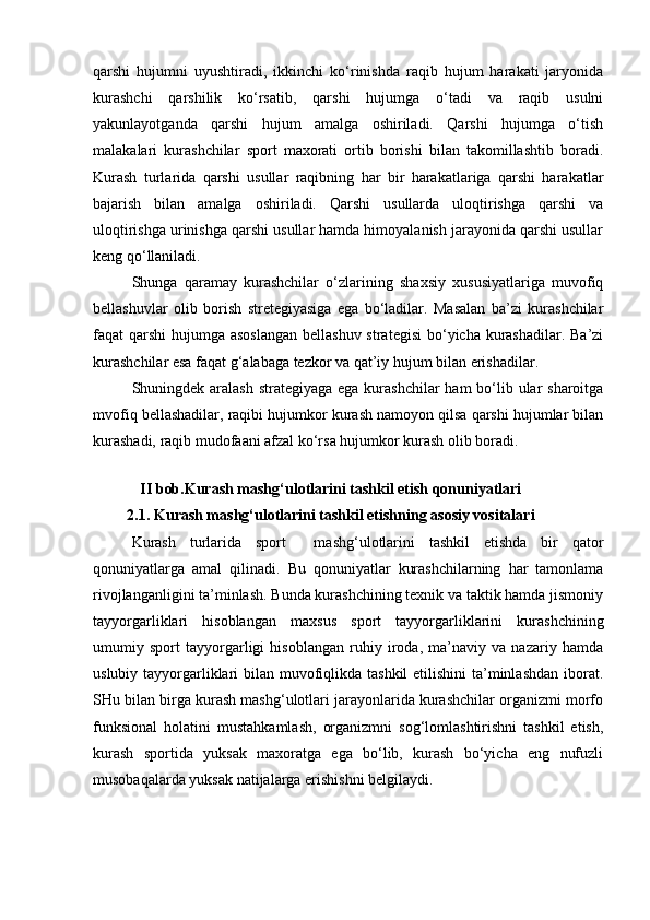 qarshi   hujumni   uyushtiradi,   ikkinchi   ko‘rinishda   raqib   hujum   harakati   jaryonida
kurashchi   qarshilik   ko‘rsatib,   qarshi   hujumga   o‘tadi   va   raqib   usulni
yakunlayotganda   qarshi   hujum   amalga   oshiriladi.   Qarshi   hujumga   o‘tish
malakalari   kurashchilar   sport   maxorati   ortib   borishi   bilan   takomillashtib   boradi.
Kurash   turlarida   qarshi   usullar   raqibning   har   bir   harakatlariga   qarshi   harakatlar
bajarish   bilan   amalga   oshiriladi.   Qarshi   usullarda   uloqtirishga   qarshi   va
uloqtirishga urinishga qarshi usullar hamda himoyalanish jarayonida qarshi usullar
keng qo‘llaniladi. 
Shunga   qaramay   kurashchilar   o‘zlarining   shaxsiy   xususiyatlariga   muvofiq
bellashuvlar   olib   borish   stretegiyasiga   ega   bo‘ladilar.   Masalan   ba’zi   kurashchilar
faqat qarshi  hujumga asoslangan  bellashuv strategisi  bo‘yicha kurashadilar. Ba’zi
kurashchilar esa faqat g‘alabaga tezkor va qat’iy hujum bilan erishadilar. 
Shuningdek aralash strategiyaga ega kurashchilar  ham bo‘lib ular sharoitga
mvofiq bellashadilar, raqibi hujumkor kurash namoyon qilsa qarshi hujumlar bilan
kurashadi, raqib mudofaani afzal ko‘rsa hujumkor kurash olib boradi. 
II bob.Kurash mashg‘ulotlarini tashkil etish qonuniyatlari
2.1. Kurash mashg‘ulotlarini tashkil etishning asosiy vositalari
Kurash   turlarida   sport     mashg‘ulotlarini   tashkil   etishda   bir   qator
qonuniyatlarga   amal   qilinadi.   Bu   qonuniyatlar   kurashchilarning   har   tamonlama
rivojlanganligini ta’minlash. Bunda kurashchining texnik va taktik hamda jismoniy
tayyorgarliklari   hisoblangan   maxsus   sport   tayyorgarliklarini   kurashchining
umumiy   sport   tayyorgarligi   hisoblangan   ruhiy   iroda,   ma’naviy   va   nazariy   hamda
uslubiy tayyorgarliklari  bilan muvofiqlikda tashkil  etilishini  ta’minlashdan  iborat.
SHu bilan birga kurash mashg‘ulotlari jarayonlarida kurashchilar organizmi morfo
funksional   holatini   mustahkamlash,   organizmni   sog‘lomlashtirishni   tashkil   etish,
kurash   sportida   yuksak   maxoratga   ega   bo‘lib,   kurash   bo‘yicha   eng   nufuzli
musobaqalarda yuksak natijalarga erishishni belgilaydi.  