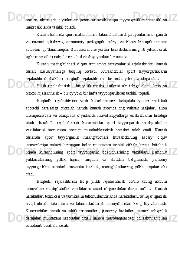 borilsa,   olimpiada   o‘yinlari   va   jaxon   birinchiliklariga  tayyorgarliklar   mezosikl   va
makrosikllarda tashkil etiladi.  
Kurash turlarida sport mahoratlarini takomillashtirish jarayonlarini o‘rganish
va   nazorat   qilishning   zamonaviy   pedagogik,   ruhiy,   va   tibbiy   biologik   nazorat
sinovlari   qo‘llanilmoqda.   Bu   nazorat   me’yorlari   kurashchilarning   10   yildan   ortik
og‘ir mexnatlari natijalarini tahlil etishga yordam bermoqda.  
Kurash   mashg‘ulotlari   o‘quv   trenirovka   jarayonlarini   rejalashtirish   kurash
turlari   xususiyatlariga   bog‘liq   bo‘ladi.   Kurashchilar   sport   tayyorgarliklarni
rejalashtirish shakllari: Istiqbolli rejalashtirish – bir necha yilni o‘z ichiga oladi. 
Yillik   rejalashtirish   –   bir   yillik   mashg‘ulotlarni   o‘z   ichiga   oladi.   Joriy   va
tezkor rejalashtirish – bir oy yoki bir hafta tayyorgarlikdan tashkil topadi. 
Istiqbolli   rejalashtirish   yosh   kurashchilarni   kelajakda   yuqori   malakali
sportchi   darajasiga   etkazish   hamda   kurash   sportida   eng   yuksak   natijalar,   jahon
chempionatlari   va   olimpiada   o‘yinlarida   muvaffaqiyatlarga   erishishlarini   hisobga
oladi.   Istiqbolli   rejalashtirish   kurashchilar   sport   tayyorgarlik   mashg‘ulotlari
vazifalarini   bosqichma   bosqich   murakablashtirib   borishni   talab   etadi.   Kurash
turlarida   sport   tayyorgarlik   mashg‘ulotlari   kurashchining   asosiy   o‘quv
jarayonlariga   xalaqit   bermagan   holda   muntazam   tashkil   etilishi   kerak.   Istiqbolli
rejada   kurashchining   sport   tayyorgarlik   bosqichlarining   vazifalari,   jismoniy
yuklamalarning   yillik   hajmi,   miqdori   va   shiddati   belgilanadi,   jismoniy
tayyorgarlikni   baholash   mezonlar   tuziladi,   mashg‘ulotlarning   yillik     rejalari   aks
etadi. 
Istiqbolli   rejalashtirish   ko‘p   yillik   rejalashtirish   bo‘lib   uning   muhim
tamoyillari   mashg‘ulotlar   vazifalarini   izchil   o‘rganishdan   iborat   bo‘ladi.   Kurash
harakatlari texnikasi va taktikasini takomillashtirishda harakatlarni to‘liq o‘rganish,
rivojlantirish,   takrorlash   va   takomillashtirish   tamoyillaridan   keng   foydalaniladi.
Kurashchilar   texnik   va   taktik   mahoratlari,   jismoniy   fazilatlari   takomillashganlik
darajalari   muntazam   nazoratlar   orqali   hamda   musobaqalardagi   bellashuvlar   bilan
baholanib borilishi kerak.