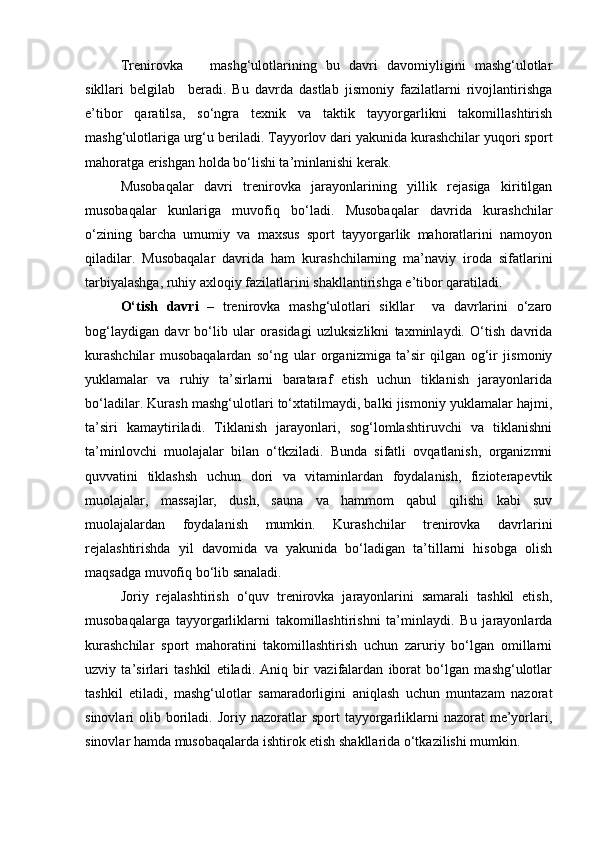 Trenirovka       mashg‘ulotlarining   bu   davri   davomiyligini   mashg‘ulotlar
sikllari   belgilab     beradi.   Bu   davrda   dastlab   jismoniy   fazilatlarni   rivojlantirishga
e’tibor   qaratilsa,   so‘ngra   texnik   va   taktik   tayyorgarlikni   takomillashtirish
mashg‘ulotlariga urg‘u beriladi. Tayyorlov dari yakunida kurashchilar yuqori sport
mahoratga erishgan holda bo‘lishi ta’minlanishi kerak.   
Musobaqalar   davri   trenirovka   jarayonlarining   yillik   rejasiga   kiritilgan
musobaqalar   kunlariga   muvofiq   bo‘ladi.   Musobaqalar   davrida   kurashchilar
o‘zining   barcha   umumiy   va   maxsus   sport   tayyorgarlik   mahoratlarini   namoyon
qiladilar.   Musobaqalar   davrida   ham   kurashchilarning   ma’naviy   iroda   sifatlarini
tarbiyalashga, ruhiy axloqiy fazilatlarini shakllantirishga e’tibor qaratiladi. 
O‘tish   davri   –   trenirovka   mashg‘ulotlari   sikllar     va   davrlarini   o‘zaro
bog‘laydigan   davr   bo‘lib   ular   orasidagi   uzluksizlikni   taxminlaydi.   O‘tish   davrida
kurashchilar   musobaqalardan   so‘ng   ular   organizmiga   ta’sir   qilgan   og‘ir   jismoniy
yuklamalar   va   ruhiy   ta’sirlarni   barataraf   etish   uchun   tiklanish   jarayonlarida
bo‘ladilar. Kurash mashg‘ulotlari to‘xtatilmaydi, balki jismoniy yuklamalar hajmi,
ta’siri   kamaytiriladi.   Tiklanish   jarayonlari,   sog‘lomlashtiruvchi   va   tiklanishni
ta’minlovchi   muolajalar   bilan   o‘tkziladi.   Bunda   sifatli   ovqatlanish,   organizmni
quvvatini   tiklashsh   uchun   dori   va   vitaminlardan   foydalanish,   fizioterapevtik
muolajalar,   massajlar,   dush,   sauna   va   hammom   qabul   qilishi   kabi   suv
muolajalardan   foydalanish   mumkin.   Kurashchilar   trenirovka   davrlarini
rejalashtirishda   yil   davomida   va   yakunida   bo‘ladigan   ta’tillarni   hisobga   olish
maqsadga muvofiq bo‘lib sanaladi. 
Joriy   rejalashtirish   o‘quv   trenirovka   jarayonlarini   samarali   tashkil   etish,
musobaqalarga   tayyorgarliklarni   takomillashtirishni   ta’minlaydi.   Bu   jarayonlarda
kurashchilar   sport   mahoratini   takomillashtirish   uchun   zaruriy   bo‘lgan   omillarni
uzviy   ta’sirlari   tashkil   etiladi.   Aniq   bir   vazifalardan   iborat   bo‘lgan   mashg‘ulotlar
tashkil   etiladi,   mashg‘ulotlar   samaradorligini   aniqlash   uchun   muntazam   nazorat
sinovlari   olib  boriladi.  Joriy  nazoratlar   sport   tayyorgarliklarni   nazorat   me’yorlari,
sinovlar hamda musobaqalarda ishtirok etish shakllarida o‘tkazilishi mumkin.   