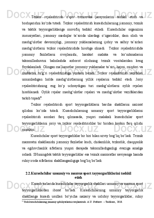 Tezkor   rejalashtirish   o‘quv   trenirovka   jarayonlarini   tashkil   etish   va
boshqarishni ko‘zda tutadi. Tezkor rejalashtirish kurashchilarning jismoniy, texnik
va   taktik   tayyorgarliklariga   muvofiq   tashkil   etiladi.   Kurashchilar   organizmi
xususiyatlari,   jismoniy   mashqlar   ta’sirida   ulardagi   o‘zgarishlar,   dam   olish   va
mashg‘ulotlar   davomiyligi,   jismoniy   yuklamalarning   ijobiy   va   salbiy   ta’sirlari
mashg‘ulotlarni   tezkor   rejalashtirishda   hisobga   olinadi.     Tezkor   rejalashtirishda
jismoniy   fazilatlarni   rivojlanishi,   harakat   malaka   va   ko‘nikmalarini
takomillashuvini   baholashda   axborot   olishning   texnik   vositalaridan   keng
foydalaniladi. Olingan ma’lumotlar jismoniy yuklamalar ta’siri, hajmi, miqdori va
shiddatini   to‘g‘ri   rejalashtirishga   yordam   beradi.   Tezkor   rejalashtirish   vazifalari
umumlashgan   holda   mashg‘ulotlarning   yillik   rejalarini   tashkil   etadi.   Joriy
rejalashtirishning   eng   ko‘p   uchraydigan   turi   mashg‘ulotlarni   oylik   rejalari
hisoblanadi.   Oylik   rejalar   mashg‘ulotlar   rejalari   va   mashg‘ulotlar   vazifalaridan
tarkib topadi 8
.  
Tezkor   rejalashtirish   sport   tayyorgarliklarni   barcha   shakllarini   nazorat
qilishni   ko‘zda   tutadi.   Kurashchilarning   umumiy   sport   tayyorgarliklarini
rejalashtirish   asoslari   farq   qilmasada,   yuqori   malakali   kurashchilar   sport
tayyorgarliklarini   joriy   va   tezkor   rejalashtirishlar   bir   biridan   keskin   farq   qilishi
mumkin.  
Kurashchilar sport tayyorgarliklar bir biri bilan uzviy bog‘liq bo‘ladi. Texnik
maxoratni shakllanishi jismoniy fazilatlar kuch, chidamlilik, tezkorlik, chaqqonlik
va   egiluvchanlik   sifatlarni   yuqori   darajada   takomillashganligi   evaziga   amalga
oshadi. SHuningdek taktik tayyorgarliklar esa texnik maxoratlar saviyasiga hamda
ruhiy iroda sifatlarini shakllanganligiga bog‘liq bo‘ladi.   
2.2.Kurashchilar umumiy va maxsus sport tayyorgarliklarini tashkil
etish
Kurash turlarida kurashchilar tayyorgarlik shakllari umumiy va maxsus sport
tayyorgarliklardan   iborat   bo‘ladi.   Kurashchilarning   umumiy   tayyorgarlik
shakllariga   kurash   usullari   bo‘yicha   nazariy   va   uslubiy   tayyorgarliklar,   ruhiy
8
 Yosh kurashchilarning jismoniy qobiliyatlarini rivojlantirish. A.U. G'ofurov. – Toshkent,  2018. 