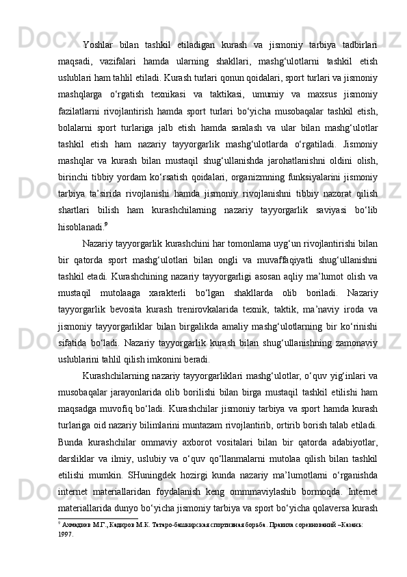 Yoshlar   bilan   tashkil   etiladigan   kurash   va   jismoniy   tarbiya   tadbirlari
maqsadi,   vazifalari   hamda   ularning   shakllari,   mashg‘ulotlarni   tashkil   etish
uslublari ham tahlil etiladi. Kurash turlari qonun qoidalari, sport turlari va jismoniy
mashqlarga   o‘rgatish   texnikasi   va   taktikasi,   umumiy   va   maxsus   jismoniy
fazilatlarni   rivojlantirish   hamda   sport   turlari   bo‘yicha   musobaqalar   tashkil   etish,
bolalarni   sport   turlariga   jalb   etish   hamda   saralash   va   ular   bilan   mashg‘ulotlar
tashkil   etish   ham   nazariy   tayyorgarlik   mashg‘ulotlarda   o‘rgatiladi.   Jismoniy
mashqlar   va   kurash   bilan   mustaqil   shug‘ullanishda   jarohatlanishni   oldini   olish,
birinchi   tibbiy   yordam   ko‘rsatish   qoidalari,   organizmning   funksiyalarini   jismoniy
tarbiya   ta’sirida   rivojlanishi   hamda   jismoniy   rivojlanishni   tibbiy   nazorat   qilish
shartlari   bilish   ham   kurashchilarning   nazariy   tayyorgarlik   saviyasi   bo‘lib
hisoblanadi. 9
 
Nazariy tayyorgarlik kurashchini har tomonlama uyg‘un rivojlantirishi bilan
bir   qatorda   sport   mashg‘ulotlari   bilan   ongli   va   muvaffaqiyatli   shug‘ullanishni
tashkil  etadi. Kurashchining nazariy tayyorgarligi asosan  aqliy ma’lumot olish va
mustaqil   mutolaaga   xarakterli   bo‘lgan   shakllarda   olib   boriladi.   Nazariy
tayyorgarlik   bevosita   kurash   trenirovkalarida   texnik,   taktik,   ma’naviy   iroda   va
jismoniy   tayyorgarliklar   bilan   birgalikda   amaliy   mashg‘ulotlarning   bir   ko‘rinishi
sifatida   bo‘ladi.   Nazariy   tayyorgarlik   kurash   bilan   shug‘ullanishning   zamonaviy
uslublarini tahlil qilish imkonini beradi. 
Kurashchilarning nazariy tayyorgarliklari mashg‘ulotlar, o‘quv yig‘inlari va
musobaqalar   jarayonlarida   olib   borilishi   bilan   birga   mustaqil   tashkil   etilishi   ham
maqsadga   muvofiq  bo‘ladi.  Kurashchilar   jismoniy  tarbiya  va  sport   hamda  kurash
turlariga oid nazariy bilimlarini muntazam rivojlantirib, ortirib borish talab etiladi.
Bunda   kurashchilar   ommaviy   axborot   vositalari   bilan   bir   qatorda   adabiyotlar,
darsliklar   va   ilmiy,   uslubiy   va   o‘quv   qo‘llanmalarni   mutolaa   qilish   bilan   tashkil
etilishi   mumkin.   SHuningdek   hozirgi   kunda   nazariy   ma’lumotlarni   o‘rganishda
internet   materiallaridan   foydalanish   keng   ommmaviylashib   bormoqda.   Internet
materiallarida dunyo bo‘yicha jismoniy tarbiya va sport bo‘yicha qolaversa kurash
9
  Ахмадиев   М . Г .,  Кадиров   М . К .  Татаро - башкирская   спортивная   борьба .  Правила   соревнований  – Казань : 
1997.   