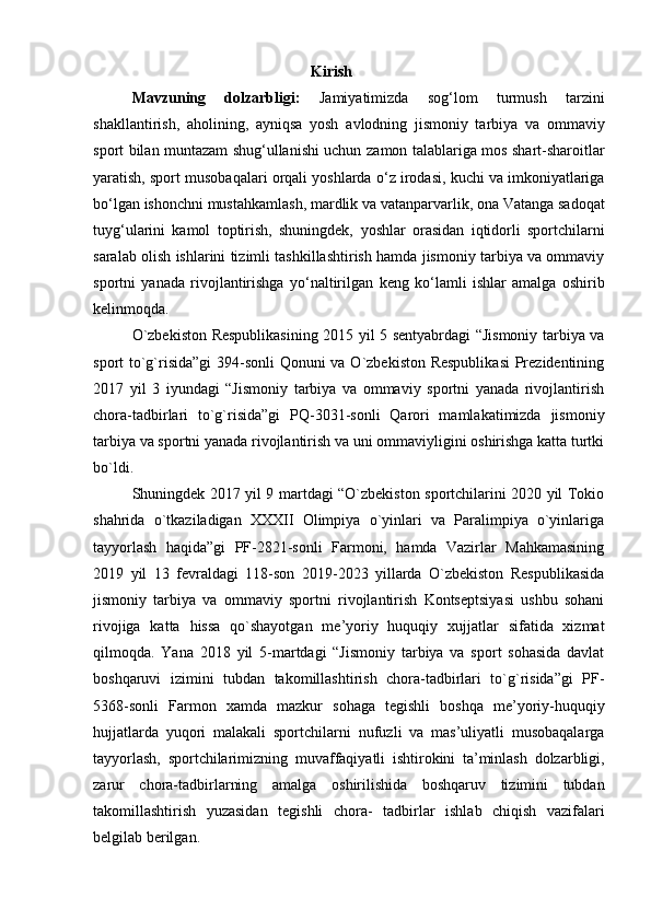 Kirish
Mavzuning   dolzarbligi:   Jamiyatimizda   sog‘lom   turmush   tarzini
shakllantirish,   aholining,   ayniqsa   yosh   avlodning   jismoniy   tarbiya   va   ommaviy
sport bilan muntazam shug‘ullanishi uchun   zamon talablariga mos shart-sharoitlar
yaratish, sport musobaqalari orqali yoshlarda   o‘z irodasi, kuchi va imkoniyatlariga
bo‘lgan ishonchni mustahkamlash, mardlik va   vatanparvarlik, ona Vatanga sadoqat
tuyg‘ularini   kamol   toptirish,   shuningdek,   yoshlar   orasidan   iqtidorli   sportchilarni
saralab olish ishlarini tizimli tashkillashtirish hamda jismoniy tarbiya va ommaviy
sportni   yanada   rivojlantirishga   yo‘naltirilgan   keng   ko‘lamli   ishlar   amalga   oshirib
kelinmoqda.  
O`zbekiston Respublikasining 2015 yil 5 sentyabrdagi “Jismoniy tarbiya va
sport to`g`risida”gi  394-sonli Qonuni va O`zbekiston Respublikasi  Prezidentining
2017   yil   3   iyundagi   “Jismoniy   tarbiya   va   ommaviy   sportni   yanada   rivojlantirish
chora-tadbirlari   to`g`risida”gi   PQ-3031-sonli   Qarori   mamlakatimizda   jismoniy
tarbiya va sportni yanada rivojlantirish va uni ommaviyligini oshirishga katta turtki
bo`ldi. 
Shuningdek 2017 yil 9 martdagi “O`zbekiston sportchilarini 2020 yil Tokio
shahrida   o`tkaziladigan   XXXII   Olimpiya   o`yinlari   va   Paralimpiya   o`yinlariga
tayyorlash   haqida”gi   PF-2821-sonli   Farmoni,   hamda   Vazirlar   Mahkamasining
2019   yil   13   fevraldagi   118-son   2019-2023   yillarda   O`zbekiston   Respublikasida
jismoniy   tarbiya   va   ommaviy   sportni   rivojlantirish   Kontseptsiyasi   ushbu   sohani
rivojiga   katta   hissa   qo`shayotgan   me’yoriy   huquqiy   xujjatlar   sifatida   xizmat
qilmoqda.   Yana   2018   yil   5-martdagi   “Jismoniy   tarbiya   va   sport   sohasida   davlat
boshqaruvi   izimini   tubdan   takomillashtirish   chora-tadbirlari   to`g`risida”gi   PF-
5368-sonli   Farmon   xamda   mazkur   sohaga   tegishli   boshqa   me’yoriy-huquqiy
hujjatlarda   yuqori   malakali   sportchilarni   nufuzli   va   mas’uliyatli   musobaqalarga
tayyorlash,   sportchilarimizning   muvaffaqiyatli   ishtirokini   ta’minlash   dolzarbligi,
zarur   chora-tadbirlarning   amalga   oshirilishida   boshqaruv   tizimini   tubdan
takomillashtirish   yuzasidan   tegishli   chora-   tadbirlar   ishlab   chiqish   vazifalari
belgilab berilgan. 