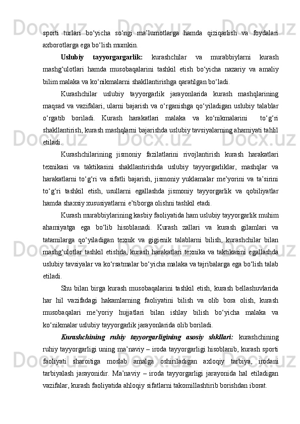 sporti   turlari   bo‘yicha   so‘ngi   ma’lumotlarga   hamda   qiziqarlish   va   foydalari
axborotlarga ega bo‘lish mumkin. 
Uslubiy   tayyorgargarlik:   kurashchilar   va   murabbiylarni   kurash
mashg‘ulotlari   hamda   musobaqalarini   tashkil   etish   bo‘yicha   nazariy   va   amaliy
bilim malaka va ko‘nikmalarni shakllantirishga qaratilgan bo‘ladi.  
Kurashchilar   uslubiy   tayyorgarlik   jarayonlarida   kurash   mashqlarining
maqsad   va  vazifalari,  ularni   bajarish  va  o‘rganishga  qo‘yiladigan  uslubiy  talablar
o‘rgatib   boriladi.   Kurash   harakatlari   malaka   va   ko‘nikmalarini     to‘g‘ri
shakllantirish, kurash mashqlarni bajarishda uslubiy tavsiyalarning ahamiyati tahlil
etiladi. 
Kurashchilarining   jismoniy   fazilatlarini   rivojlantirish   kurash   harakatlari
texnikasi   va   taktikasini   shakllantirishda   uslubiy   tayyorgarliklar,   mashqlar   va
harakatlarni   to‘g‘ri   va   sifatli   bajarish,   jismoniy   yuklamalar   me’yorini   va   ta’sirini
to‘g‘ri   tashkil   etish,   usullarni   egallashda   jismoniy   tayyorgarlik   va   qobiliyatlar
hamda shaxsiy xususiyatlarni e’tiborga olishni tashkil etadi. 
Kurash murabbiylarining kasbiy faoliyatida ham uslubiy tayyorgarlik muhim
ahamiyatga   ega   bo‘lib   hisoblanadi.   Kurash   zallari   va   kurash   gilamlari   va
tatamilarga   qo‘yiladigan   texnik   va   gigienik   talablarni   bilish,   kurashchilar   bilan
mashg‘ulotlar   tashkil   etishda,   kurash   harakatlari   texnika   va  taktikasini   egallashda
uslubiy tavsiyalar va ko‘rsatmalar bo‘yicha malaka va tajribalarga ega bo‘lish talab
etiladi. 
Shu  bilan   birga  kurash   musobaqalarini   tashkil  etish,   kurash   bellashuvlarida
har   hil   vazifadagi   hakamlarning   faoliyatini   bilish   va   olib   bora   olish,   kurash
musobaqalari   me’yoriy   hujjatlari   bilan   ishlay   bilish   bo‘yicha   malaka   va
ko‘nikmalar uslubiy tayyorgarlik jarayonlarida olib boriladi. 
Kurashchining   ruhiy   tayyorgarligining   asosiy   shkllari:   kurashchining
ruhiy tayyorgarligi uning ma’naviy – iroda tayyorgarligi hisoblanib, kurash sporti
faoliyati   sharoitiga   moslab   amalga   oshiriladigan   axloqiy   tarbiya,   irodani
tarbiyalash   jarayonidir.   Ma’naviy   –   iroda   tayyorgarligi   jarayonida   hal   etiladigan
vazifalar, kurash faoliyatida ahloqiy sifatlarni takomillashtirib borishdan iborat.  