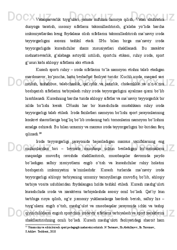 Vatanparvarlik   tuyg‘ulari,   jamoa   nufuzini   himoya   qilish,   Vatan   shuhratini
dunyoga   taratish,   insoniy   sifatlarni   takomillashtirish,   g‘alaba   yo‘lida   barcha
imkoniyatlardan   keng   foydalana   olish   sifatlarini   takomillashtirish   ma’naviy   iroda
tayyorgarligini   asosini   tashkil   etadi.   SHu   bilan   birga   ma’naviy   iroda
tayyorgarligida   kurashchilar   shaxs   xususiyatlari   shakllanadi.   Bu   xarakter
mehnatsevarlik,   g‘alabaga   astoydil   intilish,   sportchi   etikasi,   ruhiy   iroda,   sport
g‘ururi kabi ahloqiy sifatlarni aks ettiradi.  
Kurash   sporti   ruhiy   –   iroda   sifatlarini   to‘la   namoyon   etishni   talab   etadigan
mardonavor, ko‘pincha, hatto beshafqat faoliyat turidir. Kuchli iroda, maqsad sari
intilish,   tashabbus,   talabchanlik,   qat’iylik   va   jasurlik,   chidamlilik   va   o‘z-o‘zini
boshqarish sifatlarini  tarbiyalash ruhiy iroda tayyorgarligini ajralmas qismi  bo‘lib
hisoblanadi. Kurashning barcha turida ahloqiy sifatlar va ma’naviy tayyorgarlik bir
xilda   bo‘lishi   kerak.   CHunki   har   bir   kurashchida   mustahkam   ruhiy   iroda
tayyorgarligi talab etiladi. Iroda fazilatlari namoyon bo‘lishi  sport jarayonlarining
konkret sharoitlariga bog‘liq bo‘lib irodaning turli tomonlarini namoyon bo‘lishini
amalga oshiradi. Bu bilan umumiy va maxsus iroda tayyorgarligini bir-biridan farq
qilinadi. 10
  
Iroda   tayyorgarligi   jarayonida   bajariladigan   maxsus   vazifalarning   eng
muhimlaridan   biri   –   bevosita   musobaqa   uchun   beriladigan   ko‘rsatmalarni
maqsadga   muvofiq   ravishda   shakllantirish,   musobaqalar   davomida   paydo
bo‘ladigan   salbiy   xissiyotlarni   engib   o‘tish   va   kurashchilar   ruhiy   holatini
boshqarish   imkoniyatini   ta’minlashdir.   Kurash   turlarida   ma’naviy   iroda
tayyorgarligi   ahloqiy   tarbiyaning   umumiy   tamoyillariga   muvofiq   bo‘lib,   ahloqiy
tarbiya   vosita   uslublaridan   foydalangan   holda   tashkil   etiladi.   Kurash   mashg‘uloti
kurashchida   iroda   va   xarakterni   tarbiyalashda   asosiy   omil   bo‘ladi.   Qat’iy   kun
tartibiga   rioya   qilish,   og‘ir   jismoniy   yuklamalarga   bardosh   berish,   salbiy   his   –
tuyg‘ularni   engib   o‘tish,   mashg‘ulot   va   musobaqalar   jarayonida   ichki   va   tashqi
qiyinchiliklarni engish sportchini irodaviy sifatlarni tarbiyalash va sport xarakterini
shakllantirishning   omili   bo‘ladi.   Kurash   mashg‘uloti   faoliyatidagi   sharoit   ham
10
 Yunon-rim va erkin kurash sport pedagogik mahoratni oshirish. N.Tastanov, Sh.Abdullayev, Sh.Tursunov, 
S.Adilov. Toshkent, 2018   