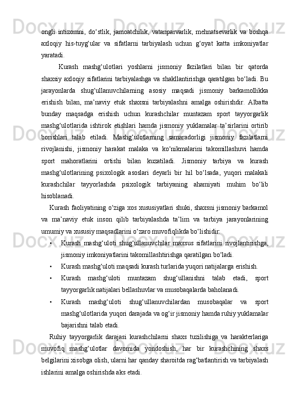 ongli   intizomni,   do‘stlik,   jamoatchilik,   vatanparvarlik,   mehnatsevarlik   va   boshqa
axloqiy   his-tuyg‘ular   va   sifatlarni   tarbiyalash   uchun   g‘oyat   katta   imkoniyatlar
yaratadi. 
Kurash   mashg‘ulotlari   yoshlarni   jismoniy   fazilatlari   bilan   bir   qatorda
shaxsiy axloqiy sifatlarini tarbiyalashga va shakllantirishga qaratilgan bo‘ladi. Bu
jarayonlarda   shug‘ullanuvchilarning   asosiy   maqsadi   jismoniy   barkamollikka
erishish   bilan,   ma’naviy   etuk   shaxsni   tarbiyalashni   amalga   oshirishdir.   Albatta
bunday   maqsadga   erishish   uchun   kurashchilar   muntazam   sport   tayyorgarlik
mashg‘ulotlarida   ishtirok   etishlari   hamda   jismoniy   yuklamalar   ta’sirlarini   ortirib
borishlari   talab   etiladi.   Mashg‘ulotlarning   samaradorligi   jismoniy   fazilatlarni
rivojlanishi,   jismoniy   harakat   malaka   va   ko‘nikmalarini   takomillashuvi   hamda
sport   mahoratlarini   ortishi   bilan   kuzatiladi.   Jismoniy   tarbiya   va   kurash
mashg‘ulotlarining   psixologik   asoslari   deyarli   bir   hil   bo‘lsada,   yuqori   malakali
kurashchilar   tayyorlashda   psixologik   tarbiyaning   ahamiyati   muhim   bo‘lib
hisoblanadi. 
Kurash faoliyatining o‘ziga xos xususiyatlari shuki, shaxsni jismoniy barkamol
va   ma’naviy   etuk   inson   qilib   tarbiyalashda   ta’lim   va   tarbiya   jarayonlarining
umumiy va xususiy maqsadlarini o‘zaro muvofiqlikda bo‘lishidir: 
• Kurash   mashg‘uloti   shug‘ullanuvchilar   maxsus   sifatlarini   rivojlantirishga,
jismoniy imkoniyatlarini takomillashtirishga qaratilgan bo‘ladi.  
• Kurash mashg‘uloti maqsadi kurash turlarida yuqori natijalarga erishish.  
• Kurash   mashg‘uloti   muntazam   shug‘ullanishni   talab   etadi,   sport
tayyorgarlik natijalari bellashuvlar va musobaqalarda baholanadi.  
• Kurash   mashg‘uloti   shug‘ullanuvchilardan   musobaqalar   va   sport
mashg‘ulotlarida yuqori darajada va og‘ir jismoniy hamda ruhiy yuklamalar
bajarishni talab etadi.  
Ruhiy   tayyorgarlik   darajasi   kurashchilarni   shaxs   tuzilishiga   va   harakterlariga
muvofiq   mashg‘ulotlar   davomida   yondoshish,   har   bir   kurashchining   shaxs
belgilarini xisobga olish, ularni har qanday sharoitda rag‘batlantirish va tarbiyalash
ishlarini amalga oshirishda aks etadi.