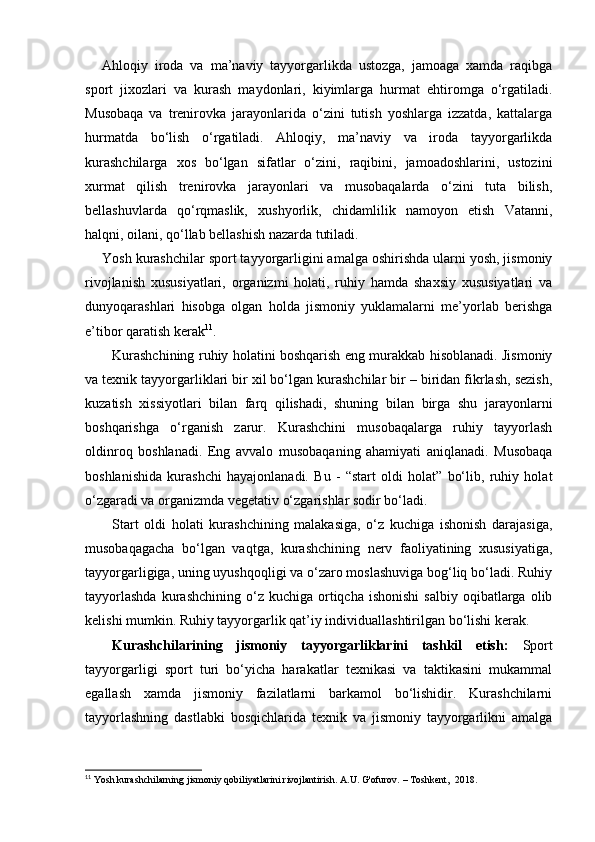 Ahloqiy   iroda   va   ma’naviy   tayyorgarlikda   ustozga,   jamoaga   xamda   raqibga
sport   jixozlari   va   kurash   maydonlari,   kiyimlarga   hurmat   ehtiromga   o‘rgatiladi.
Musobaqa   va   trenirovka   jarayonlarida   o‘zini   tutish   yoshlarga   izzatda,   kattalarga
hurmatda   bo‘lish   o‘rgatiladi.   Ahloqiy,   ma’naviy   va   iroda   tayyorgarlikda
kurashchilarga   xos   bo‘lgan   sifatlar   o‘zini,   raqibini,   jamoadoshlarini,   ustozini
xurmat   qilish   trenirovka   jarayonlari   va   musobaqalarda   o‘zini   tuta   bilish,
bellashuvlarda   qo‘rqmaslik,   xushyorlik,   chidamlilik   namoyon   etish   Vatanni,
halqni, oilani, qo‘llab bellashish nazarda tutiladi. 
Yosh kurashchilar sport tayyorgarligini amalga oshirishda ularni yosh, jismoniy
rivojlanish   xususiyatlari,   organizmi   holati,   ruhiy   hamda   shaxsiy   xususiyatlari   va
dunyoqarashlari   hisobga   olgan   holda   jismoniy   yuklamalarni   me’yorlab   berishga
e’tibor qaratish kerak 11
. 
Kurashchining ruhiy holatini boshqarish eng murakkab hisoblanadi. Jismoniy
va texnik tayyorgarliklari bir xil bo‘lgan kurashchilar bir – biridan fikrlash, sezish,
kuzatish   xissiyotlari   bilan   farq   qilishadi,   shuning   bilan   birga   shu   jarayonlarni
boshqarishga   o‘rganish   zarur.   Kurashchini   musobaqalarga   ruhiy   tayyorlash
oldinroq   boshlanadi.   Eng   avvalo   musobaqaning   ahamiyati   aniqlanadi.   Musobaqa
boshlanishida   kurashchi   hayajonlanadi.   Bu   -   “start   oldi   holat”   bo‘lib,   ruhiy   holat
o‘zgaradi va organizmda vegetativ o‘zgarishlar sodir bo‘ladi.  
Start   oldi   holati   kurashchining   malakasiga,   o‘z   kuchiga   ishonish   darajasiga,
musobaqagacha   bo‘lgan   vaqtga,   kurashchining   nerv   faoliyatining   xususiyatiga,
tayyorgarligiga, uning uyushqoqligi va o‘zaro moslashuviga bog‘liq bo‘ladi. Ruhiy
tayyorlashda  kurashchining  o‘z  kuchiga  ortiqcha  ishonishi   salbiy  oqibatlarga  olib
kelishi mumkin. Ruhiy tayyorgarlik qat’iy individuallashtirilgan bo‘lishi kerak.  
Kurashchilarining   jismoniy   tayyorgarliklarini   tashkil   etish:   Sport
tayyorgarligi   sport   turi   bo‘yicha   harakatlar   texnikasi   va   taktikasini   mukammal
egallash   xamda   jismoniy   fazilatlarni   barkamol   bo‘lishidir.   Kurashchilarni
tayyorlashning   dastlabki   bosqichlarida   texnik   va   jismoniy   tayyorgarlikni   amalga
11
 Yosh kurashchilarning jismoniy qobiliyatlarini rivojlantirish. A.U. G'ofurov. – Toshkent,  2018.