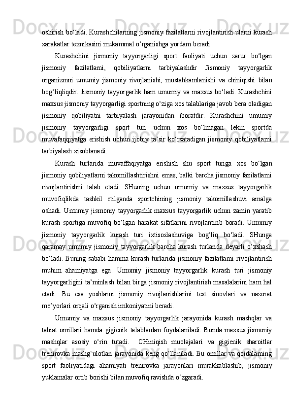 oshirish bo‘ladi. Kurashchilarning jismoniy fazilatlarni rivojlantirish ularni kurash
xarakatlar texnikasini mukammal o‘rganishga yordam beradi. 
Kurashchini   jismoniy   tayyorgarligi   sport   faoliyati   uchun   zarur   bo‘lgan
jismoniy   fazilatlarni,   qobiliyatlarni   tarbiyalashdir   Jismoniy   tayyorgarlik
organizmni   umumiy   jismoniy   rivojlanishi,   mustahkamlanishi   va   chiniqishi   bilan
bog‘liqliqdir. Jismoniy tayyorgarlik ham umumiy va maxsus bo‘ladi. Kurashchini
maxsus jismoniy tayyorgarligi sportning o‘ziga xos talablariga javob bera oladigan
jismoniy   qobiliyatni   tarbiyalash   jarayonidan   iboratdir.   Kurashchini   umumiy
jismoniy   tayyorgarligi   sport   turi   uchun   xos   bo‘lmagan   lekin   sportda
muvafaqqiyatga   erishish   uchun   ijobiy   ta’sir   ko‘rsatadigan   jismoniy   qobiliyatlarni
tarbiyalash xisoblanadi. 
Kurash   turlarida   muvaffaqiyatga   erishish   shu   sport   turiga   xos   bo‘lgan
jismoniy qobiliyatlarni takomillashtirishni emas, balki barcha jismoniy fazilatlarni
rivojlantirishni   talab   etadi.   SHuning   uchun   umumiy   va   maxsus   tayyorgarlik
muvofiqlikda   tashkil   etilganda   sportchining   jismoniy   takomillashuvi   amalga
oshadi.   Umumiy   jismoniy   tayyorgarlik   maxsus   tayyorgarlik   uchun   zamin   yaratib
kurash   sportiga   muvofiq   bo‘lgan   harakat   sifatlarini   rivojlantirib   boradi.   Umumiy
jismoniy   tayyorgarlik   kurash   turi   ixtisoslashuviga   bog‘liq   bo‘ladi.   SHunga
qaramay   umumiy   jismoniy   tayyorgarlik   barcha   kurash   turlarida   deyarli   o‘xshash
bo‘ladi.  Buning  sababi   hamma  kurash  turlarida  jismoniy  fazilatlarni   rivojlantirish
muhim   ahamiyatga   ega.   Umumiy   jismoniy   tayyorgarlik   kurash   turi   jismoniy
tayyorgarligini ta’minlash bilan birga jismoniy rivojlantirish masalalarini ham  hal
etadi.   Bu   esa   yoshlarni   jismoniy   rivojlanishlarini   test   sinovlari   va   nazorat
me’yorlari orqali o‘rganish imkoniyatini beradi.  
Umumiy   va   maxsus   jismoniy   tayyorgarlik   jarayonida   kurash   mashqlar   va
tabiat   omillari   hamda   gigienik   talablardan   foydalaniladi.   Bunda   maxsus   jismoniy
mashqlar   asosiy   o‘rin   tutadi.     CHiniqish   muolajalari   va   gigienik   sharoitlar
trenirovka mashg‘ulotlari jarayonida keng qo‘llaniladi. Bu omillar va qoidalarning
sport   faoliyatidagi   ahamiyati   trenirovka   jarayonlari   murakkablashib,   jismoniy
yuklamalar ortib borishi bilan muvofiq ravishda o‘zgaradi.   