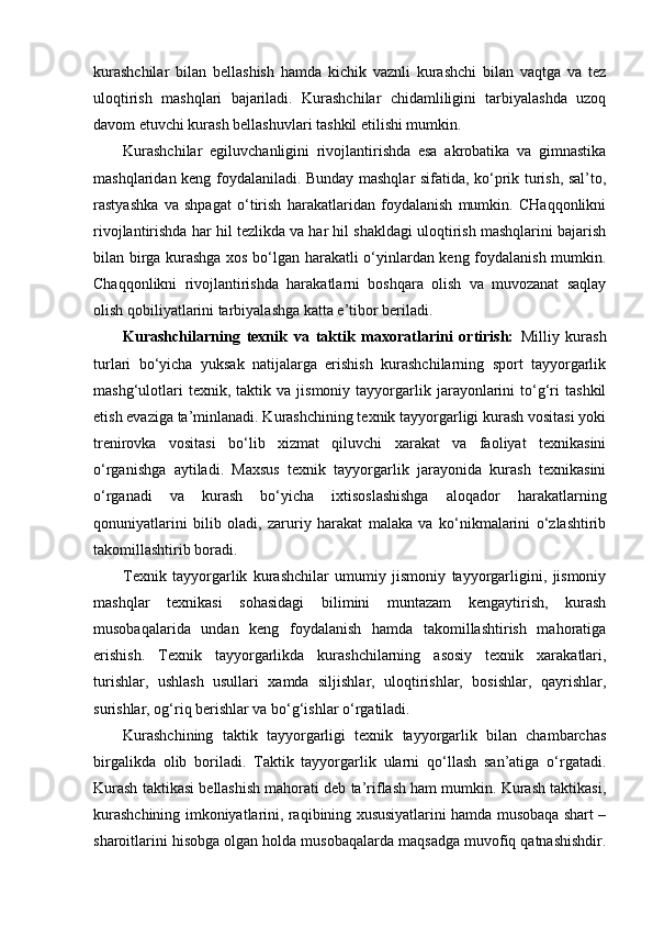 kurashchilar   bilan   bellashish   hamda   kichik   vaznli   kurashchi   bilan   vaqtga   va   tez
uloqtirish   mashqlari   bajariladi.   Kurashchilar   chidamliligini   tarbiyalashda   uzoq
davom etuvchi kurash bellashuvlari tashkil etilishi mumkin.  
Kurashchilar   egiluvchanligini   rivojlantirishda   esa   akrobatika   va   gimnastika
mashqlaridan keng foydalaniladi. Bunday mashqlar sifatida, ko‘prik turish, sal’to,
rastyashka   va   shpagat   o‘tirish   harakatlaridan   foydalanish   mumkin.   CHaqqonlikni
rivojlantirishda har hil tezlikda va har hil shakldagi uloqtirish mashqlarini bajarish
bilan birga kurashga xos bo‘lgan harakatli o‘yinlardan keng foydalanish mumkin.
Chaqqonlikni   rivojlantirishda   harakatlarni   boshqara   olish   va   muvozanat   saqlay
olish qobiliyatlarini tarbiyalashga katta e’tibor beriladi. 
Kurashchilarning   texnik   va   taktik   maxoratlarini   ortirish:   Milliy   kurash
turlari   bo‘yicha   yuksak   natijalarga   erishish   kurashchilarning   sport   tayyorgarlik
mashg‘ulotlari   texnik,  taktik   va  jismoniy   tayyorgarlik   jarayonlarini   to‘g‘ri   tashkil
etish evaziga ta’minlanadi. Kurashchining texnik tayyorgarligi kurash vositasi yoki
trenirovka   vositasi   bo‘lib   xizmat   qiluvchi   xarakat   va   faoliyat   texnikasini
o‘rganishga   aytiladi.   Maxsus   texnik   tayyorgarlik   jarayonida   kurash   texnikasini
o‘rganadi   va   kurash   bo‘yicha   ixtisoslashishga   aloqador   harakatlarning
qonuniyatlarini   bilib   oladi,   zaruriy   harakat   malaka   va   ko‘nikmalarini   o‘zlashtirib
takomillashtirib boradi. 
Texnik   tayyorgarlik   kurashchilar   umumiy   jismoniy   tayyorgarligini,   jismoniy
mashqlar   texnikasi   sohasidagi   bilimini   muntazam   kengaytirish,   kurash
musobaqalarida   undan   keng   foydalanish   hamda   takomillashtirish   mahoratiga
erishish.   Texnik   tayyorgarlikda   kurashchilarning   asosiy   texnik   xarakatlari,
turishlar,   ushlash   usullari   xamda   siljishlar,   uloqtirishlar,   bosishlar,   qayrishlar,
surishlar, og‘riq berishlar va bo‘g‘ishlar o‘rgatiladi.  
Kurashchining   taktik   tayyorgarligi   texnik   tayyorgarlik   bilan   chambarchas
birgalikda   olib   boriladi.   Taktik   tayyorgarlik   ularni   qo‘llash   san’atiga   o‘rgatadi.
Kurash taktikasi bellashish mahorati deb ta’riflash ham mumkin. Kurash taktikasi,
kurashchining imkoniyatlarini, raqibining xususiyatlarini hamda musobaqa shart –
sharoitlarini hisobga olgan holda musobaqalarda maqsadga muvofiq qatnashishdir. 