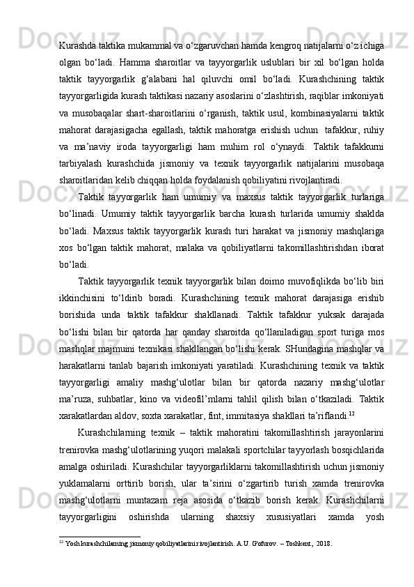 Kurashda taktika mukammal va o‘zgaruvchan hamda kengroq natijalarni o‘z ichiga
olgan   bo‘ladi.   Hamma   sharoitlar   va   tayyorgarlik   uslublari   bir   xil   bo‘lgan   holda
taktik   tayyorgarlik   g‘alabani   hal   qiluvchi   omil   bo‘ladi.   Kurashchining   taktik
tayyorgarligida kurash taktikasi nazariy asoslarini o‘zlashtirish, raqiblar imkoniyati
va   musobaqalar   shart-sharoitlarini   o‘rganish,   taktik   usul,   kombinasiyalarni   taktik
mahorat   darajasigacha   egallash,   taktik   mahoratga   erishish   uchun     tafakkur,   ruhiy
va   ma’naviy   iroda   tayyorgarligi   ham   muhim   rol   o‘ynaydi.   Taktik   tafakkurni
tarbiyalash   kurashchida   jismoniy   va   texnik   tayyorgarlik   natijalarini   musobaqa
sharoitlaridan kelib chiqqan holda foydalanish qobiliyatini rivojlantiradi.  
Taktik   tayyorgarlik   ham   umumiy   va   maxsus   taktik   tayyorgarlik   turlariga
bo‘linadi.   Umumiy   taktik   tayyorgarlik   barcha   kurash   turlarida   umumiy   shaklda
bo‘ladi.   Maxsus   taktik   tayyorgarlik   kurash   turi   harakat   va   jismoniy   mashqlariga
xos   bo‘lgan   taktik   mahorat,   malaka   va   qobiliyatlarni   takomillashtirishdan   iborat
bo‘ladi. 
Taktik  tayyorgarlik  texnik  tayyorgarlik  bilan  doimo  muvofiqlikda  bo‘lib  biri
ikkinchisini   to‘ldirib   boradi.   Kurashchining   texnik   mahorat   darajasiga   erishib
borishida   unda   taktik   tafakkur   shakllanadi.   Taktik   tafakkur   yuksak   darajada
bo‘lishi   bilan   bir   qatorda   har   qanday   sharoitda   qo‘llaniladigan   sport   turiga   mos
mashqlar majmuini texnikasi shakllangan bo‘lishi kerak. SHundagina mashqlar va
harakatlarni   tanlab   bajarish   imkoniyati   yaratiladi.   Kurashchining   texnik   va   taktik
tayyorgarligi   amaliy   mashg‘ulotlar   bilan   bir   qatorda   nazariy   mashg‘ulotlar
ma’ruza,   suhbatlar,   kino   va   videofil’mlarni   tahlil   qilish   bilan   o‘tkaziladi.   Taktik
xarakatlardan aldov, soxta xarakatlar, fint, immitasiya shakllari ta’riflandi. 12
 
Kurashchilarning   texnik   –   taktik   mahoratini   takomillashtirish   jarayonlarini
trenirovka mashg‘ulotlarining yuqori malakali sportchilar tayyorlash bosqichlarida
amalga oshiriladi. Kurashchilar tayyorgarliklarni takomillashtirish uchun jismoniy
yuklamalarni   orttirib   borish,   ular   ta’sirini   o‘zgartirib   turish   xamda   trenirovka
mashg‘ulotlarni   muntazam   reja   asosida   o‘tkazib   borish   kerak.   Kurashchilarni
tayyorgarligini   oshirishda   ularning   shaxsiy   xususiyatlari   xamda   yosh
12
 Yosh kurashchilarning jismoniy qobiliyatlarini rivojlantirish. A.U. G'ofurov. – Toshkent,  2018. 