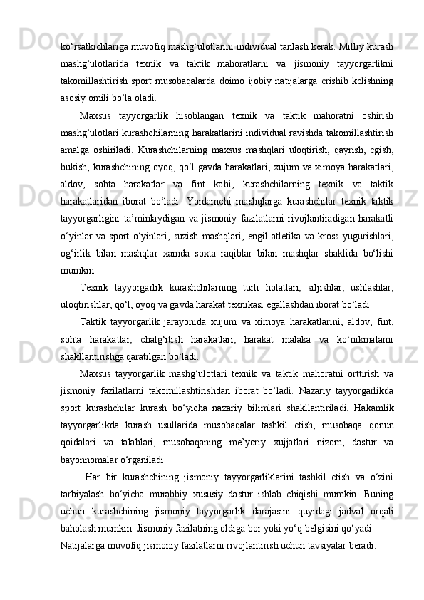 ko‘rsatkichlariga muvofiq mashg‘ulotlarini individual tanlash kerak. Milliy kurash
mashg‘ulotlarida   texnik   va   taktik   mahoratlarni   va   jismoniy   tayyorgarlikni
takomillashtirish   sport   musobaqalarda   doimo   ijobiy   natijalarga   erishib   kelishning
asosiy omili bo‘la oladi. 
Maxsus   tayyorgarlik   hisoblangan   texnik   va   taktik   mahoratni   oshirish
mashg‘ulotlari kurashchilarning harakatlarini individual ravishda takomillashtirish
amalga   oshiriladi.   Kurashchilarning   maxsus   mashqlari   uloqtirish,   qayrish,   egish,
bukish, kurashchining oyoq, qo‘l gavda harakatlari, xujum va ximoya harakatlari,
aldov,   sohta   harakatlar   va   fint   kabi,   kurashchilarning   texnik   va   taktik
harakatlaridan   iborat   bo‘ladi.   Yordamchi   mashqlarga   kurashchilar   texnik   taktik
tayyorgarligini   ta’minlaydigan   va   jismoniy   fazilatlarni   rivojlantiradigan   harakatli
o‘yinlar   va   sport   o‘yinlari,   suzish   mashqlari,   engil   atletika   va   kross   yugurishlari,
og‘irlik   bilan   mashqlar   xamda   soxta   raqiblar   bilan   mashqlar   shaklida   bo‘lishi
mumkin.  
Texnik   tayyorgarlik   kurashchilarning   turli   holatlari,   siljishlar,   ushlashlar,
uloqtirishlar, qo‘l, oyoq va gavda harakat texnikasi egallashdan iborat bo‘ladi. 
Taktik   tayyorgarlik   jarayonida   xujum   va   ximoya   harakatlarini,   aldov,   fint,
sohta   harakatlar,   chalg‘itish   harakatlari,   harakat   malaka   va   ko‘nikmalarni
shakllantirishga qaratilgan bo‘ladi. 
Maxsus   tayyorgarlik   mashg‘ulotlari   texnik   va   taktik   mahoratni   orttirish   va
jismoniy   fazilatlarni   takomillashtirishdan   iborat   bo‘ladi.   Nazariy   tayyorgarlikda
sport   kurashchilar   kurash   bo‘yicha   nazariy   bilimlari   shakllantiriladi.   Hakamlik
tayyorgarlikda   kurash   usullarida   musobaqalar   tashkil   etish,   musobaqa   qonun
qoidalari   va   talablari,   musobaqaning   me’yoriy   xujjatlari   nizom,   dastur   va
bayonnomalar o‘rganiladi.  
Har   bir   kurashchining   jismoniy   tayyorgarliklarini   tashkil   etish   va   o‘zini
tarbiyalash   bo‘yicha   murabbiy   xususiy   dastur   ishlab   chiqishi   mumkin.   Buning
uchun   kurashchining   jismoniy   tayyorgarlik   darajasini   quyidagi   jadval   orqali
baholash mumkin. Jismoniy fazilatning oldiga bor yoki yo‘q belgisini qo‘yadi. 
Natijalarga muvofiq jismoniy fazilatlarni rivojlantirish uchun tavsiyalar beradi.  