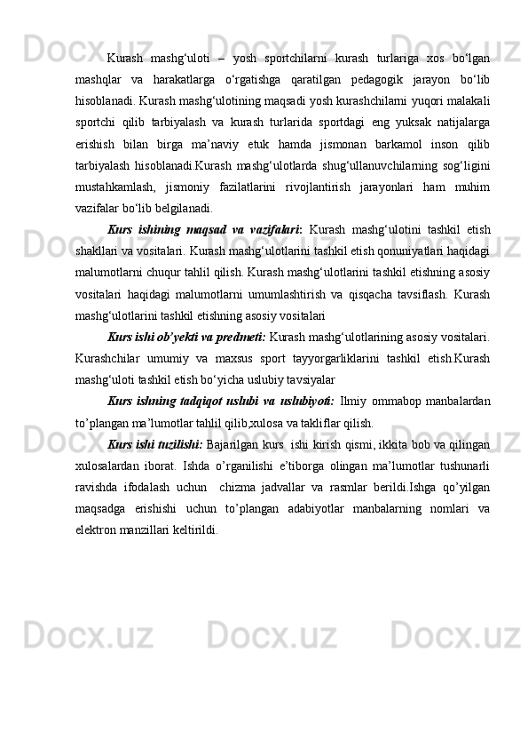 Kurash   mashg‘uloti   –   yosh   sportchilarni   kurash   turlariga   xos   bo‘lgan
mashqlar   va   harakatlarga   o‘rgatishga   qaratilgan   pedagogik   jarayon   bo‘lib
hisoblanadi. Kurash mashg‘ulotining maqsadi yosh kurashchilarni yuqori malakali
sportchi   qilib   tarbiyalash   va   kurash   turlarida   sportdagi   eng   yuksak   natijalarga
erishish   bilan   birga   ma’naviy   etuk   hamda   jismonan   barkamol   inson   qilib
tarbiyalash   hisoblanadi.Kurash   mashg‘ulotlarda   shug‘ullanuvchilarning   sog‘ligini
mustahkamlash,   jismoniy   fazilatlarini   rivojlantirish   jarayonlari   ham   muhim
vazifalar bo‘lib belgilanadi. 
Kurs   ishining   maqsad   va   vazifalari :   Kurash   mashg‘ulotini   tashkil   etish
shakllari va vositalari. Kurash mashg‘ulotlarini tashkil etish qonuniyatlari haqidagi
malumotlarni chuqur tahlil qilish. Kurash mashg‘ulotlarini tashkil etishning asosiy
vositalari   haqidagi   malumotlarni   umumlashtirish   va   qisqacha   tavsiflash.   Kurash
mashg‘ulotlarini tashkil etishning asosiy vositalari
Kurs ishi ob’yekti va predmeti:   Kurash mashg‘ulotlarining asosiy vositalari.
Kurashchilar   umumiy   va   maxsus   sport   tayyorgarliklarini   tashkil   etish.Kurash
mashg‘uloti tashkil etish bo‘yicha uslubiy tavsiyalar
Kurs   ishning   tadqiqot   uslubi   va   uslubiyoti:   Ilmiy   ommabop   manbalardan
to’plangan ma’lumotlar tahlil qilib,xulosa va takliflar qilish.  
Kurs ishi tuzilishi:  Bajarilgan kurs  ishi kirish qismi, ikkita bob va qilingan
xulosalardan   iborat.   Ishda   o’rganilishi   e’tiborga   olingan   ma’lumotlar   tushunarli
ravishda   ifodalash   uchun     chizma   jadvallar   va   rasmlar   berildi.Ishga   qo’yilgan
maqsadga   erishishi   uchun   to’plangan   adabiyotlar   manbalarning   nomlari   va
elektron manzillari keltirildi.  