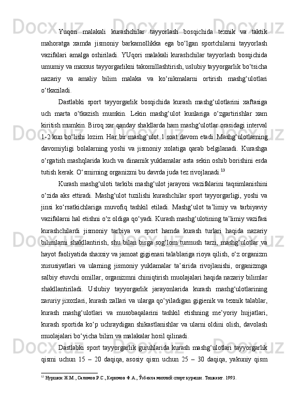 Yuqori   malakali   kurashchilar   tayyorlash   bosqichida   texnik   va   taktik
mahoratga   xamda   jismoniy   barkamollikka   ega   bo‘lgan   sportchilarni   tayyorlash
vazifalari   amalga   oshiriladi.   YUqori   malakali   kurashchilar   tayyorlash   bosqichida
umumiy va maxsus tayyorgarlikni takomillashtirish, uslubiy tayyorgarlik bo‘tsicha
nazariy   va   amaliy   bilim   malaka   va   ko‘nikmalarni   ortirish   mashg‘ulotlari
o‘tkaziladi. 
Dastlabki   sport   tayyorgarlik   bosqichida   kurash   mashg‘ulotlarini   xaftasiga
uch   marta   o‘tkazish   mumkin.   Lekin   mashg‘ulot   kunlariga   o‘zgartirishlar   xam
kiritish mumkin. Biroq xar qanday shakllarda ham mashg‘ulotlar orasidagi interval
1-2 kun bo‘lishi lozim. Har bir mashg‘ulot 1 soat davom etadi. Mashg‘ulotlarning
davomiyligi   bolalarning   yoshi   va   jismoniy   xolatiga   qarab   belgilanadi.   Kurashga
o‘rgatish mashqlarida kuch va dinamik yuklamalar asta sekin oshib borishini esda
tutish kerak. O‘smirning organizmi bu davrda juda tez rivojlanadi. 13
  
Kurash   mashg‘uloti   tarkibi   mashg‘ulot   jarayoni   vazifalarini   taqsimlanishini
o‘zida  aks  ettiradi. Mashg‘ulot  tuzilishi  kurashchilar   sport  tayyorgarligi,  yoshi   va
jinsi   ko‘rsatkichlariga   muvofiq   tashkil   etiladi.   Mashg‘ulot   ta’limiy   va   tarbiyaviy
vazifalarni hal etishni o‘z oldiga qo‘yadi. Kurash mashg‘ulotining ta’limiy vazifasi
kurashchilardi   jismoniy   tarbiya   va   sport   hamda   kurash   turlari   haqida   nazariy
bilimlarni   shakllantirish,   shu   bilan   birga   sog‘lom   turmush   tarzi,   mashg‘ulotlar   va
hayot faoliyatida shaxsiy va jamoat gigienasi talablariga rioya qilish, o‘z organizm
xususiyatlari   va   ularning   jismoniy   yuklamalar   ta’sirida   rivojlanishi,   organizmga
salbiy etuvchi omillar, organizmni chiniqtirish muolajalari haqida nazariy bilimlar
shakllantiriladi.   Uslubiy   tayyorgarlik   jarayonlarida   kurash   mashg‘ulotlarining
zaruriy jixozlari, kurash zallari va ularga qo‘yiladigan gigienik va texnik talablar,
kurash   mashg‘ulotlari   va   musobaqalarini   tashkil   etishning   me’yoriy   hujjatlari,
kurash  sportida ko‘p uchraydigan  shikastlanishlar  va ularni  oldini  olish,  davolash
muolajalari bo‘yicha bilim va malakalar hosil qilinadi. 
Dastlabki   sport   tayyorgarlik  guruhlarida   kurash   mashg‘ulotlari   tayyorgarlik
qismi   uchun   15   –   20   daqiqa,   asosiy   qism   uchun   25   –   30   daqiqa,   yakuniy   qism
13
 Нуршин Ж.М., Саломов.Р.С., Керимов Ф.А., Ўзбекча миллий спорт кураши. Тошкент . 1993. 